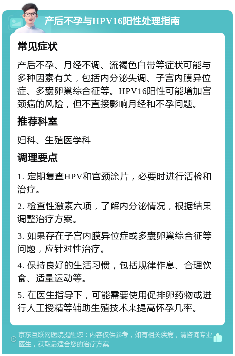 产后不孕与HPV16阳性处理指南 常见症状 产后不孕、月经不调、流褐色白带等症状可能与多种因素有关，包括内分泌失调、子宫内膜异位症、多囊卵巢综合征等。HPV16阳性可能增加宫颈癌的风险，但不直接影响月经和不孕问题。 推荐科室 妇科、生殖医学科 调理要点 1. 定期复查HPV和宫颈涂片，必要时进行活检和治疗。 2. 检查性激素六项，了解内分泌情况，根据结果调整治疗方案。 3. 如果存在子宫内膜异位症或多囊卵巢综合征等问题，应针对性治疗。 4. 保持良好的生活习惯，包括规律作息、合理饮食、适量运动等。 5. 在医生指导下，可能需要使用促排卵药物或进行人工授精等辅助生殖技术来提高怀孕几率。