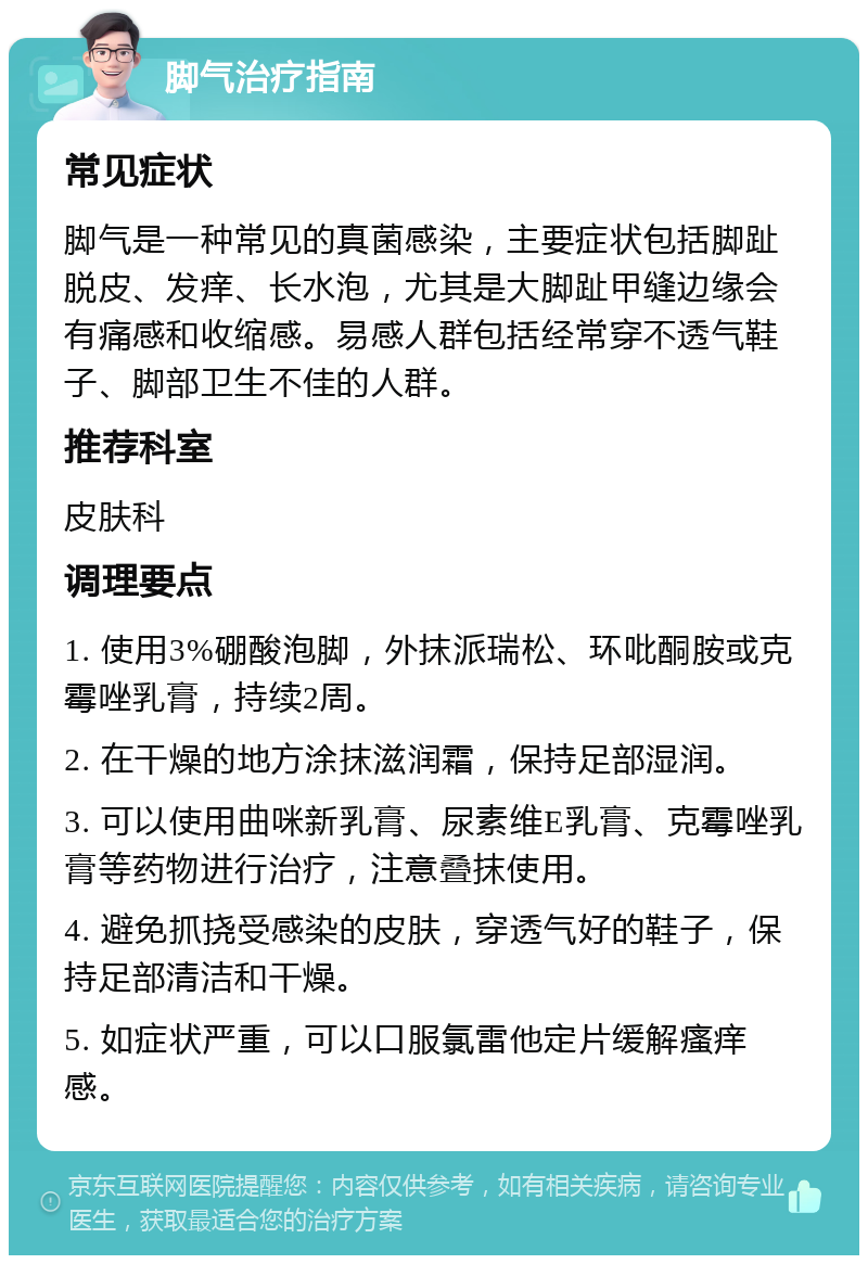 脚气治疗指南 常见症状 脚气是一种常见的真菌感染，主要症状包括脚趾脱皮、发痒、长水泡，尤其是大脚趾甲缝边缘会有痛感和收缩感。易感人群包括经常穿不透气鞋子、脚部卫生不佳的人群。 推荐科室 皮肤科 调理要点 1. 使用3%硼酸泡脚，外抹派瑞松、环吡酮胺或克霉唑乳膏，持续2周。 2. 在干燥的地方涂抹滋润霜，保持足部湿润。 3. 可以使用曲咪新乳膏、尿素维E乳膏、克霉唑乳膏等药物进行治疗，注意叠抹使用。 4. 避免抓挠受感染的皮肤，穿透气好的鞋子，保持足部清洁和干燥。 5. 如症状严重，可以口服氯雷他定片缓解瘙痒感。