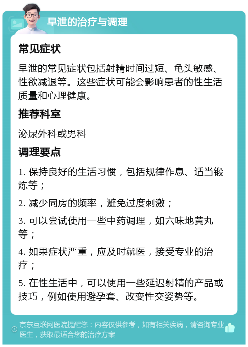 早泄的治疗与调理 常见症状 早泄的常见症状包括射精时间过短、龟头敏感、性欲减退等。这些症状可能会影响患者的性生活质量和心理健康。 推荐科室 泌尿外科或男科 调理要点 1. 保持良好的生活习惯，包括规律作息、适当锻炼等； 2. 减少同房的频率，避免过度刺激； 3. 可以尝试使用一些中药调理，如六味地黄丸等； 4. 如果症状严重，应及时就医，接受专业的治疗； 5. 在性生活中，可以使用一些延迟射精的产品或技巧，例如使用避孕套、改变性交姿势等。