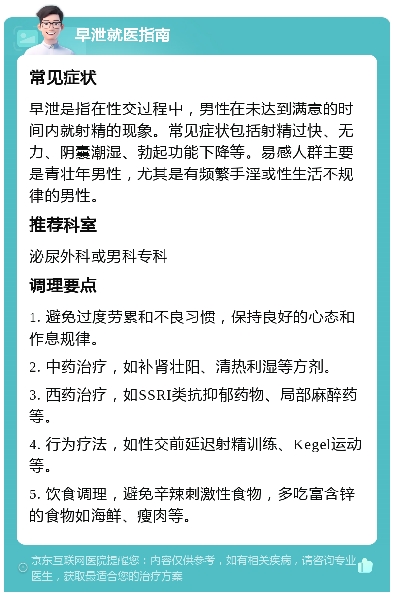 早泄就医指南 常见症状 早泄是指在性交过程中，男性在未达到满意的时间内就射精的现象。常见症状包括射精过快、无力、阴囊潮湿、勃起功能下降等。易感人群主要是青壮年男性，尤其是有频繁手淫或性生活不规律的男性。 推荐科室 泌尿外科或男科专科 调理要点 1. 避免过度劳累和不良习惯，保持良好的心态和作息规律。 2. 中药治疗，如补肾壮阳、清热利湿等方剂。 3. 西药治疗，如SSRI类抗抑郁药物、局部麻醉药等。 4. 行为疗法，如性交前延迟射精训练、Kegel运动等。 5. 饮食调理，避免辛辣刺激性食物，多吃富含锌的食物如海鲜、瘦肉等。