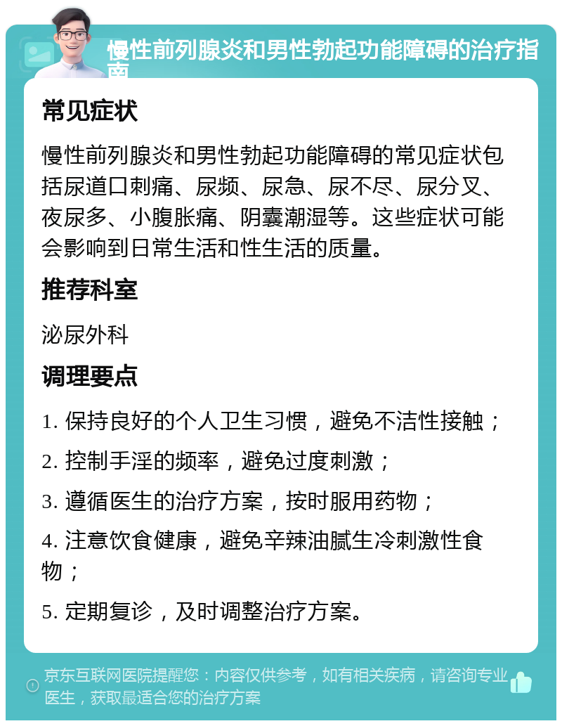 慢性前列腺炎和男性勃起功能障碍的治疗指南 常见症状 慢性前列腺炎和男性勃起功能障碍的常见症状包括尿道口刺痛、尿频、尿急、尿不尽、尿分叉、夜尿多、小腹胀痛、阴囊潮湿等。这些症状可能会影响到日常生活和性生活的质量。 推荐科室 泌尿外科 调理要点 1. 保持良好的个人卫生习惯，避免不洁性接触； 2. 控制手淫的频率，避免过度刺激； 3. 遵循医生的治疗方案，按时服用药物； 4. 注意饮食健康，避免辛辣油腻生冷刺激性食物； 5. 定期复诊，及时调整治疗方案。