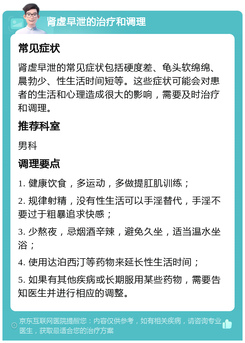 肾虚早泄的治疗和调理 常见症状 肾虚早泄的常见症状包括硬度差、龟头软绵绵、晨勃少、性生活时间短等。这些症状可能会对患者的生活和心理造成很大的影响，需要及时治疗和调理。 推荐科室 男科 调理要点 1. 健康饮食，多运动，多做提肛肌训练； 2. 规律射精，没有性生活可以手淫替代，手淫不要过于粗暴追求快感； 3. 少熬夜，忌烟酒辛辣，避免久坐，适当温水坐浴； 4. 使用达泊西汀等药物来延长性生活时间； 5. 如果有其他疾病或长期服用某些药物，需要告知医生并进行相应的调整。