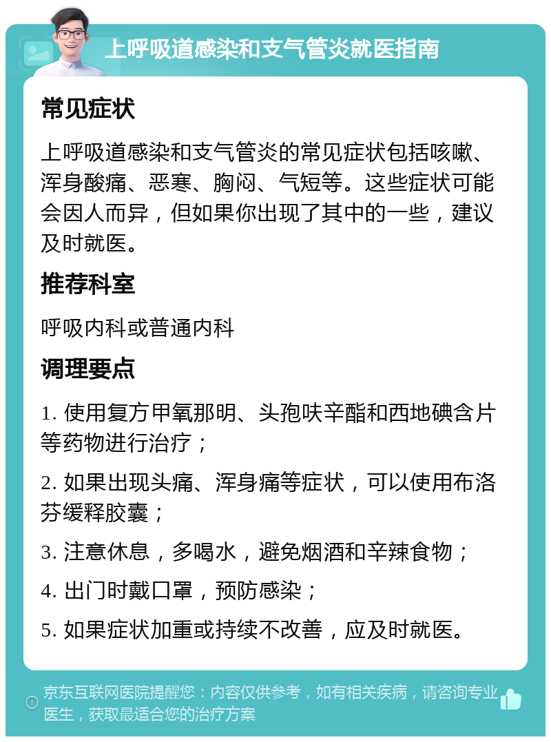 上呼吸道感染和支气管炎就医指南 常见症状 上呼吸道感染和支气管炎的常见症状包括咳嗽、浑身酸痛、恶寒、胸闷、气短等。这些症状可能会因人而异，但如果你出现了其中的一些，建议及时就医。 推荐科室 呼吸内科或普通内科 调理要点 1. 使用复方甲氧那明、头孢呋辛酯和西地碘含片等药物进行治疗； 2. 如果出现头痛、浑身痛等症状，可以使用布洛芬缓释胶囊； 3. 注意休息，多喝水，避免烟酒和辛辣食物； 4. 出门时戴口罩，预防感染； 5. 如果症状加重或持续不改善，应及时就医。