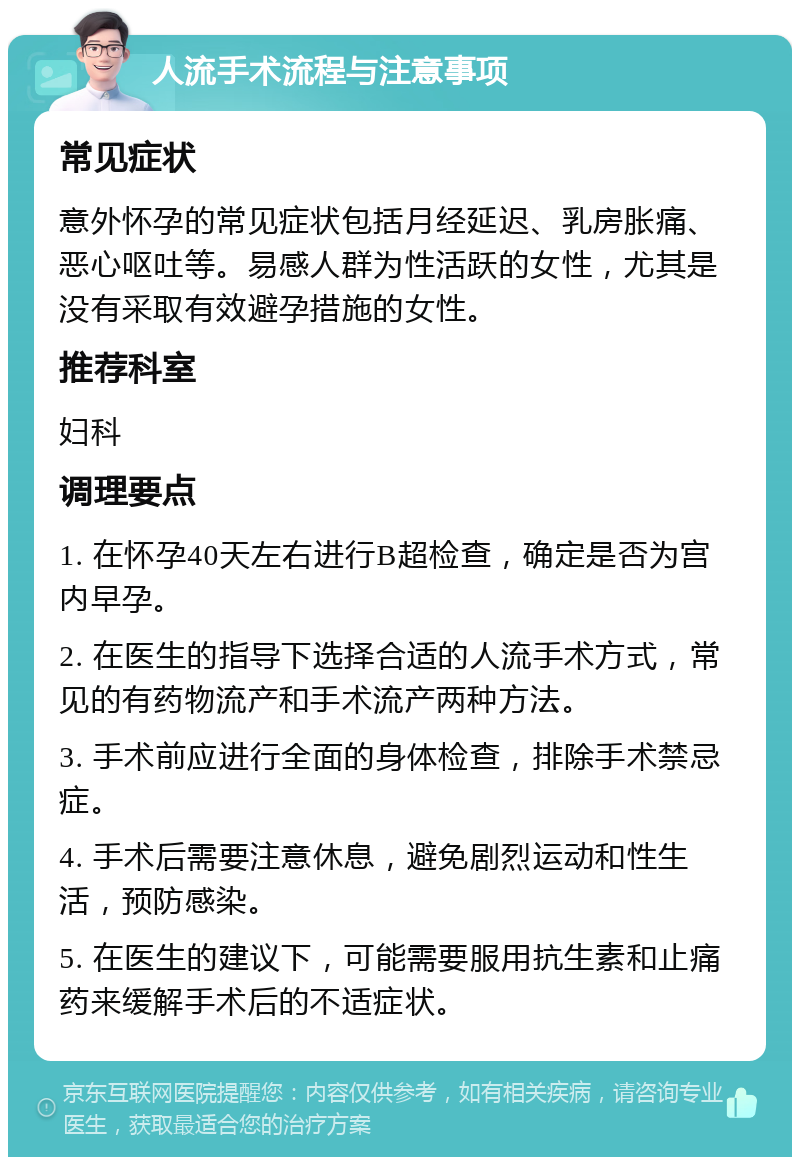 人流手术流程与注意事项 常见症状 意外怀孕的常见症状包括月经延迟、乳房胀痛、恶心呕吐等。易感人群为性活跃的女性，尤其是没有采取有效避孕措施的女性。 推荐科室 妇科 调理要点 1. 在怀孕40天左右进行B超检查，确定是否为宫内早孕。 2. 在医生的指导下选择合适的人流手术方式，常见的有药物流产和手术流产两种方法。 3. 手术前应进行全面的身体检查，排除手术禁忌症。 4. 手术后需要注意休息，避免剧烈运动和性生活，预防感染。 5. 在医生的建议下，可能需要服用抗生素和止痛药来缓解手术后的不适症状。