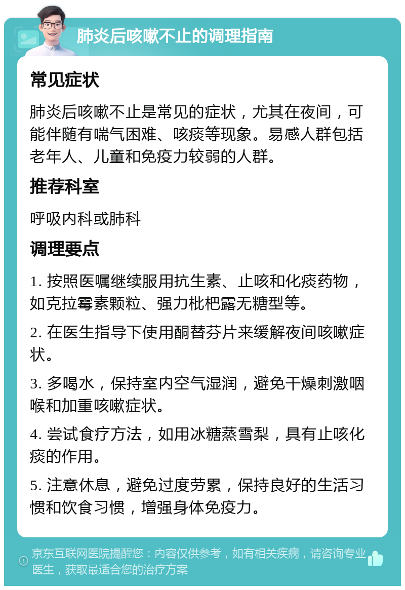 肺炎后咳嗽不止的调理指南 常见症状 肺炎后咳嗽不止是常见的症状，尤其在夜间，可能伴随有喘气困难、咳痰等现象。易感人群包括老年人、儿童和免疫力较弱的人群。 推荐科室 呼吸内科或肺科 调理要点 1. 按照医嘱继续服用抗生素、止咳和化痰药物，如克拉霉素颗粒、强力枇杷露无糖型等。 2. 在医生指导下使用酮替芬片来缓解夜间咳嗽症状。 3. 多喝水，保持室内空气湿润，避免干燥刺激咽喉和加重咳嗽症状。 4. 尝试食疗方法，如用冰糖蒸雪梨，具有止咳化痰的作用。 5. 注意休息，避免过度劳累，保持良好的生活习惯和饮食习惯，增强身体免疫力。