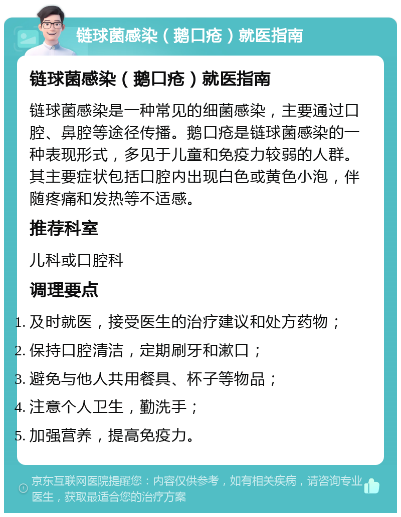 链球菌感染（鹅口疮）就医指南 链球菌感染（鹅口疮）就医指南 链球菌感染是一种常见的细菌感染，主要通过口腔、鼻腔等途径传播。鹅口疮是链球菌感染的一种表现形式，多见于儿童和免疫力较弱的人群。其主要症状包括口腔内出现白色或黄色小泡，伴随疼痛和发热等不适感。 推荐科室 儿科或口腔科 调理要点 及时就医，接受医生的治疗建议和处方药物； 保持口腔清洁，定期刷牙和漱口； 避免与他人共用餐具、杯子等物品； 注意个人卫生，勤洗手； 加强营养，提高免疫力。