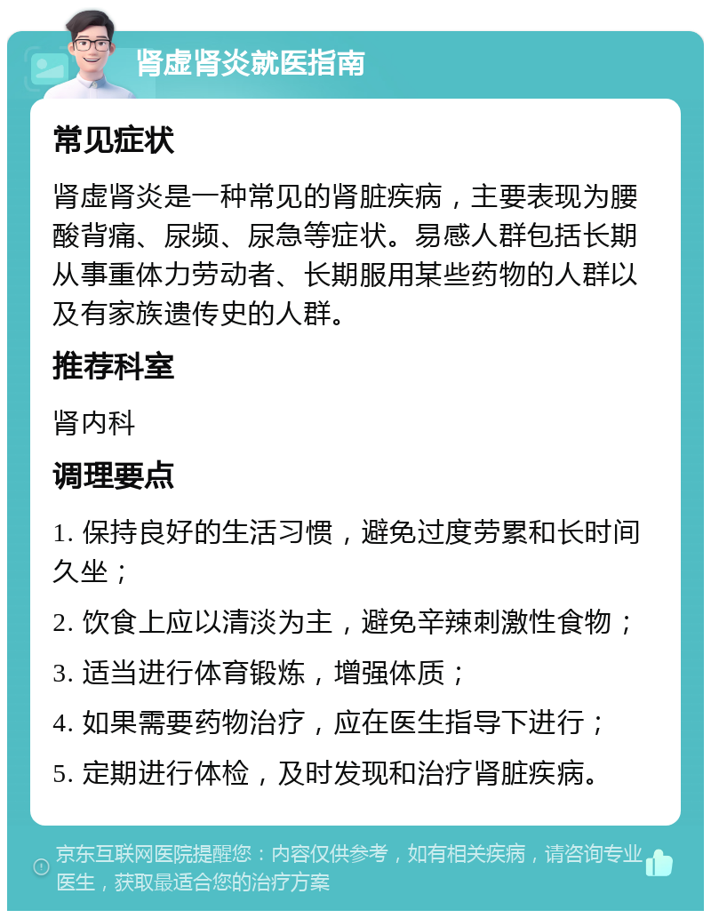 肾虚肾炎就医指南 常见症状 肾虚肾炎是一种常见的肾脏疾病，主要表现为腰酸背痛、尿频、尿急等症状。易感人群包括长期从事重体力劳动者、长期服用某些药物的人群以及有家族遗传史的人群。 推荐科室 肾内科 调理要点 1. 保持良好的生活习惯，避免过度劳累和长时间久坐； 2. 饮食上应以清淡为主，避免辛辣刺激性食物； 3. 适当进行体育锻炼，增强体质； 4. 如果需要药物治疗，应在医生指导下进行； 5. 定期进行体检，及时发现和治疗肾脏疾病。