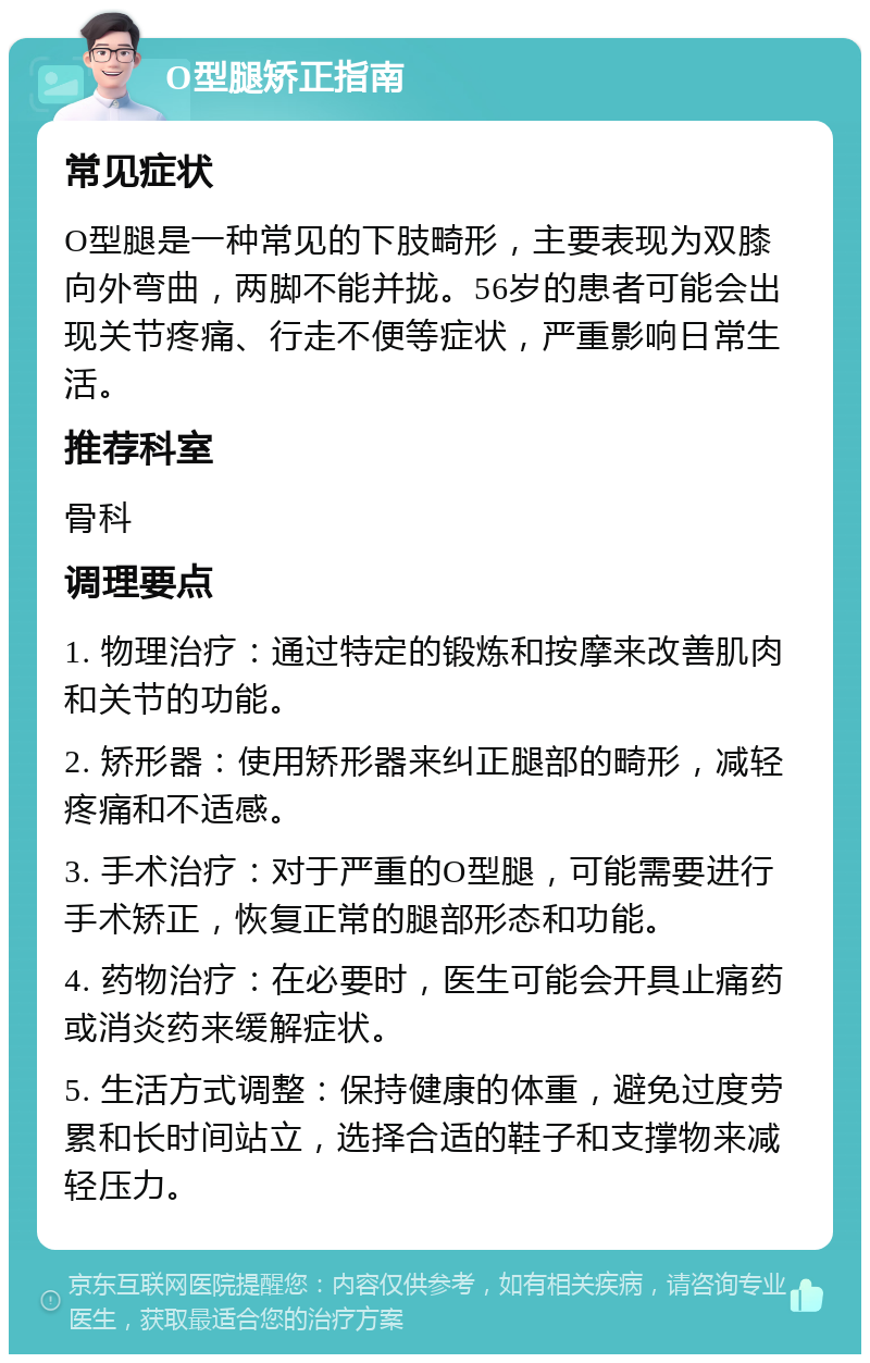 O型腿矫正指南 常见症状 O型腿是一种常见的下肢畸形，主要表现为双膝向外弯曲，两脚不能并拢。56岁的患者可能会出现关节疼痛、行走不便等症状，严重影响日常生活。 推荐科室 骨科 调理要点 1. 物理治疗：通过特定的锻炼和按摩来改善肌肉和关节的功能。 2. 矫形器：使用矫形器来纠正腿部的畸形，减轻疼痛和不适感。 3. 手术治疗：对于严重的O型腿，可能需要进行手术矫正，恢复正常的腿部形态和功能。 4. 药物治疗：在必要时，医生可能会开具止痛药或消炎药来缓解症状。 5. 生活方式调整：保持健康的体重，避免过度劳累和长时间站立，选择合适的鞋子和支撑物来减轻压力。