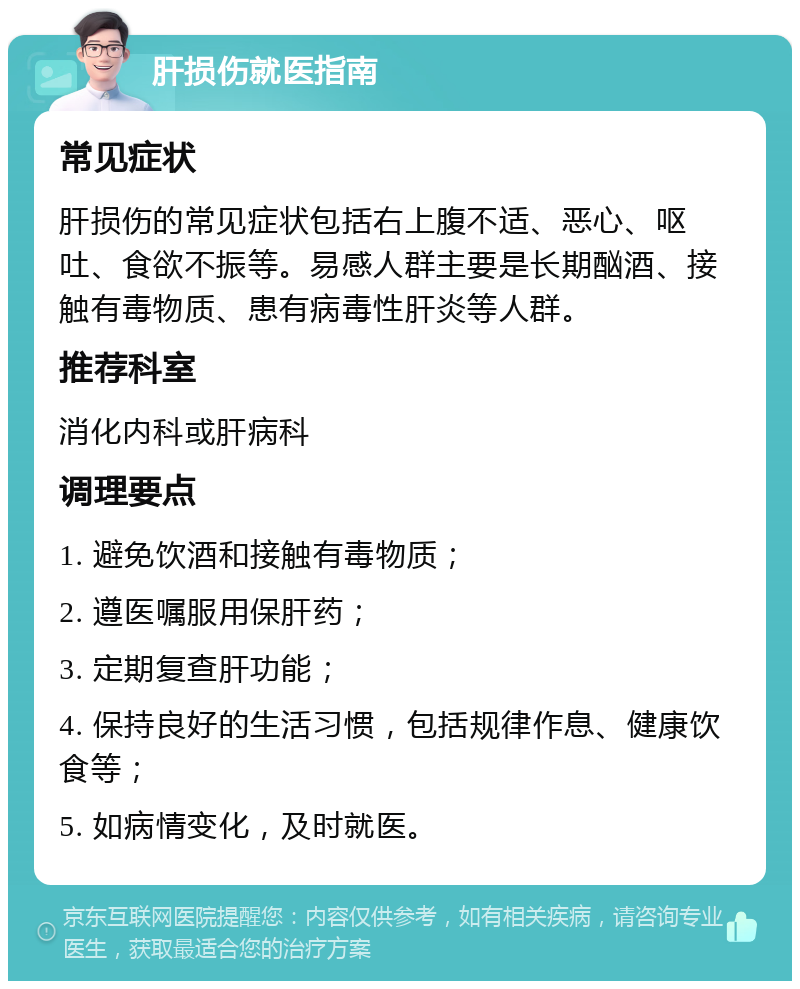 肝损伤就医指南 常见症状 肝损伤的常见症状包括右上腹不适、恶心、呕吐、食欲不振等。易感人群主要是长期酗酒、接触有毒物质、患有病毒性肝炎等人群。 推荐科室 消化内科或肝病科 调理要点 1. 避免饮酒和接触有毒物质； 2. 遵医嘱服用保肝药； 3. 定期复查肝功能； 4. 保持良好的生活习惯，包括规律作息、健康饮食等； 5. 如病情变化，及时就医。