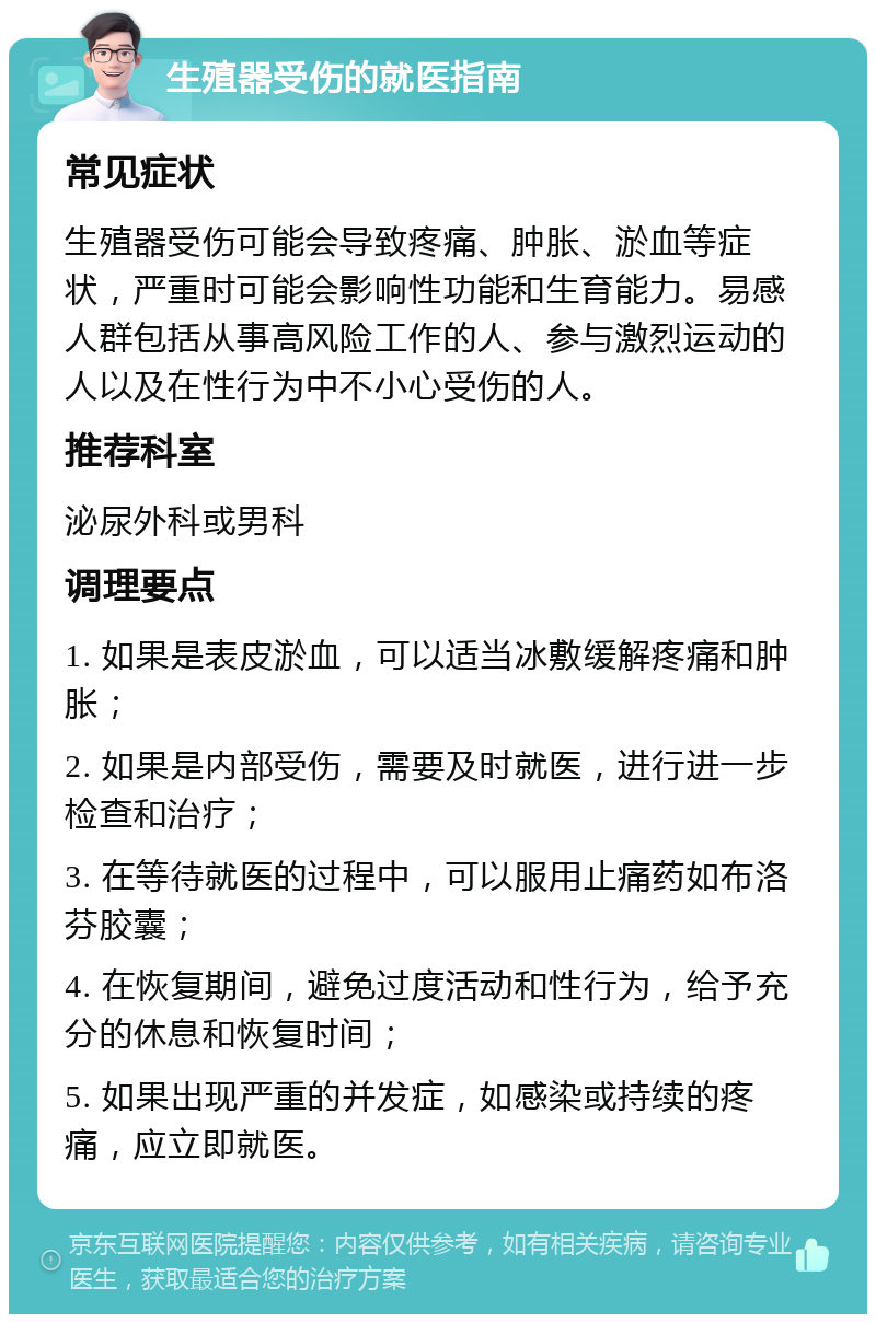 生殖器受伤的就医指南 常见症状 生殖器受伤可能会导致疼痛、肿胀、淤血等症状，严重时可能会影响性功能和生育能力。易感人群包括从事高风险工作的人、参与激烈运动的人以及在性行为中不小心受伤的人。 推荐科室 泌尿外科或男科 调理要点 1. 如果是表皮淤血，可以适当冰敷缓解疼痛和肿胀； 2. 如果是内部受伤，需要及时就医，进行进一步检查和治疗； 3. 在等待就医的过程中，可以服用止痛药如布洛芬胶囊； 4. 在恢复期间，避免过度活动和性行为，给予充分的休息和恢复时间； 5. 如果出现严重的并发症，如感染或持续的疼痛，应立即就医。