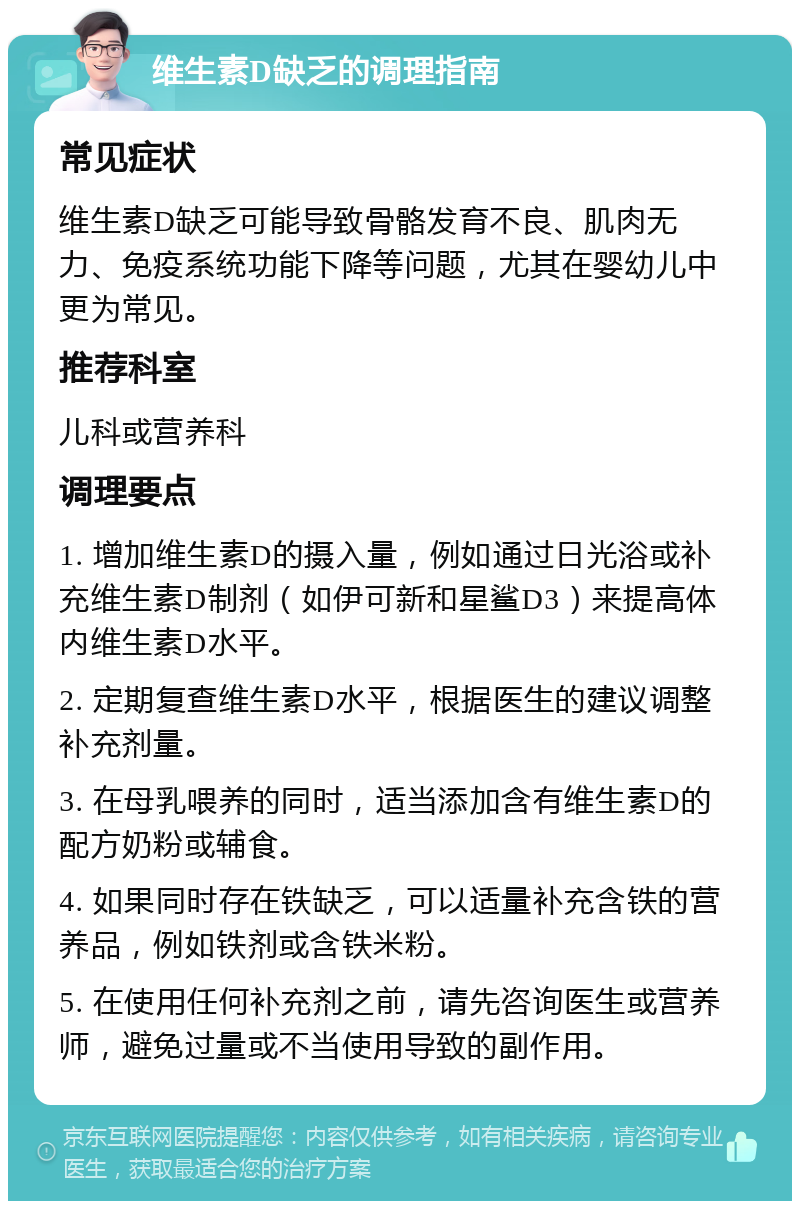 维生素D缺乏的调理指南 常见症状 维生素D缺乏可能导致骨骼发育不良、肌肉无力、免疫系统功能下降等问题，尤其在婴幼儿中更为常见。 推荐科室 儿科或营养科 调理要点 1. 增加维生素D的摄入量，例如通过日光浴或补充维生素D制剂（如伊可新和星鲨D3）来提高体内维生素D水平。 2. 定期复查维生素D水平，根据医生的建议调整补充剂量。 3. 在母乳喂养的同时，适当添加含有维生素D的配方奶粉或辅食。 4. 如果同时存在铁缺乏，可以适量补充含铁的营养品，例如铁剂或含铁米粉。 5. 在使用任何补充剂之前，请先咨询医生或营养师，避免过量或不当使用导致的副作用。