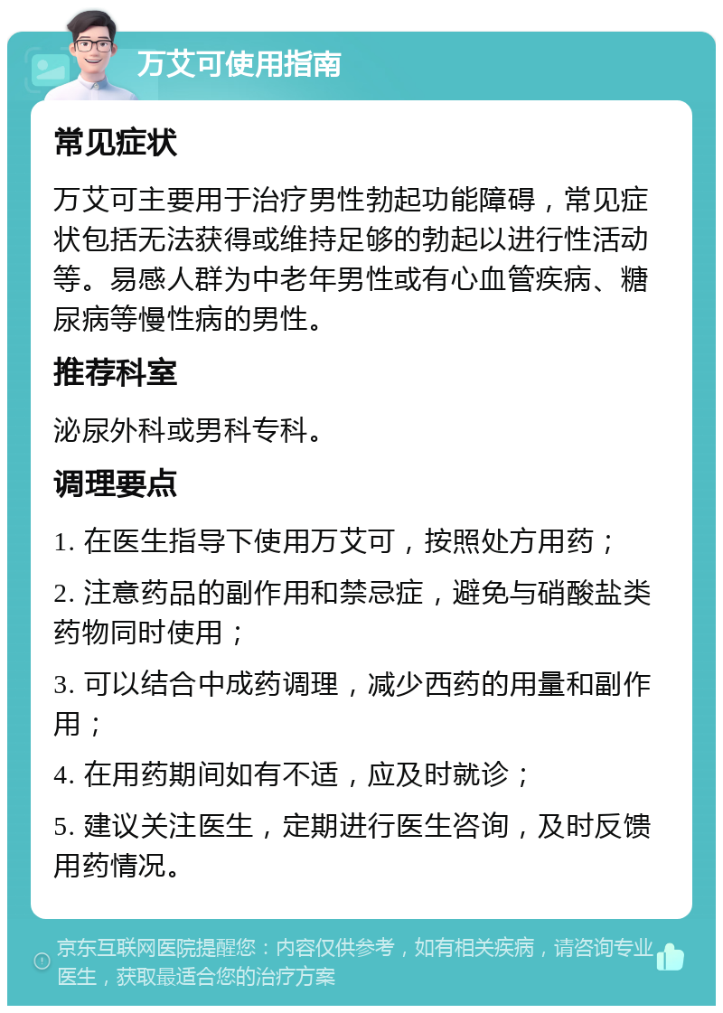 万艾可使用指南 常见症状 万艾可主要用于治疗男性勃起功能障碍，常见症状包括无法获得或维持足够的勃起以进行性活动等。易感人群为中老年男性或有心血管疾病、糖尿病等慢性病的男性。 推荐科室 泌尿外科或男科专科。 调理要点 1. 在医生指导下使用万艾可，按照处方用药； 2. 注意药品的副作用和禁忌症，避免与硝酸盐类药物同时使用； 3. 可以结合中成药调理，减少西药的用量和副作用； 4. 在用药期间如有不适，应及时就诊； 5. 建议关注医生，定期进行医生咨询，及时反馈用药情况。