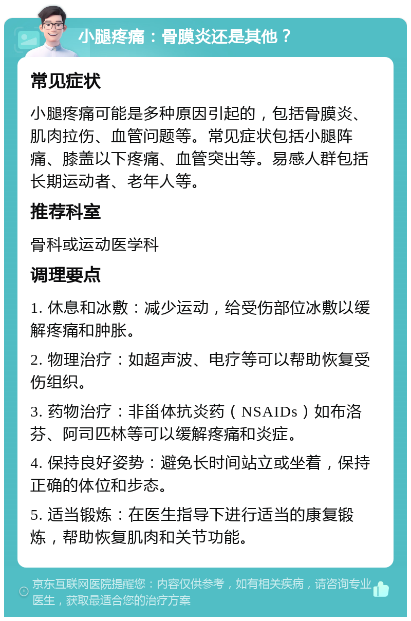 小腿疼痛：骨膜炎还是其他？ 常见症状 小腿疼痛可能是多种原因引起的，包括骨膜炎、肌肉拉伤、血管问题等。常见症状包括小腿阵痛、膝盖以下疼痛、血管突出等。易感人群包括长期运动者、老年人等。 推荐科室 骨科或运动医学科 调理要点 1. 休息和冰敷：减少运动，给受伤部位冰敷以缓解疼痛和肿胀。 2. 物理治疗：如超声波、电疗等可以帮助恢复受伤组织。 3. 药物治疗：非甾体抗炎药（NSAIDs）如布洛芬、阿司匹林等可以缓解疼痛和炎症。 4. 保持良好姿势：避免长时间站立或坐着，保持正确的体位和步态。 5. 适当锻炼：在医生指导下进行适当的康复锻炼，帮助恢复肌肉和关节功能。