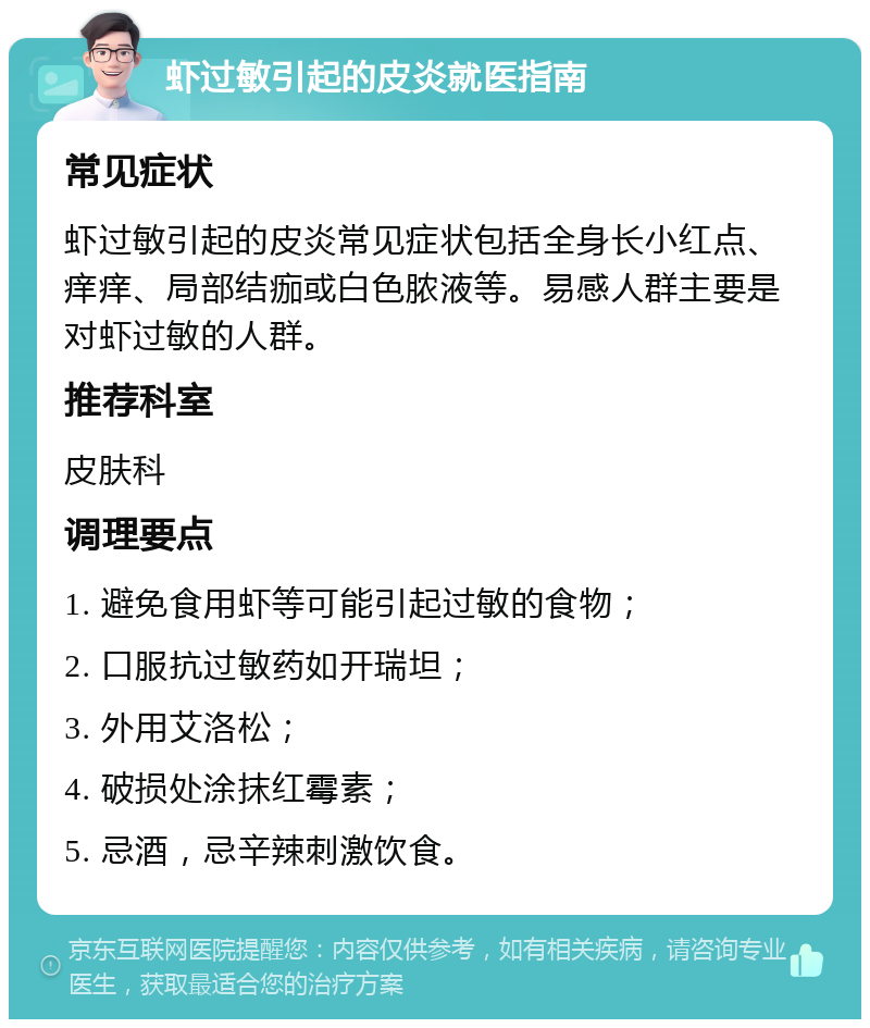 虾过敏引起的皮炎就医指南 常见症状 虾过敏引起的皮炎常见症状包括全身长小红点、痒痒、局部结痂或白色脓液等。易感人群主要是对虾过敏的人群。 推荐科室 皮肤科 调理要点 1. 避免食用虾等可能引起过敏的食物； 2. 口服抗过敏药如开瑞坦； 3. 外用艾洛松； 4. 破损处涂抹红霉素； 5. 忌酒，忌辛辣刺激饮食。