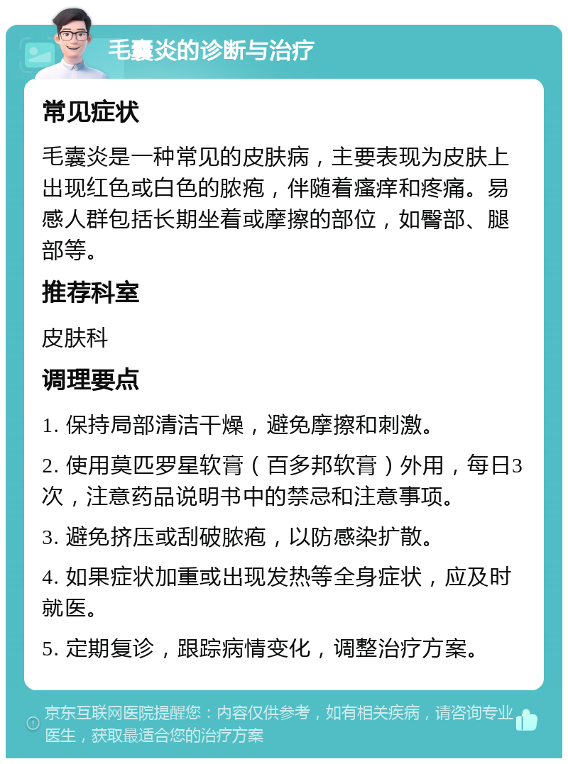 毛囊炎的诊断与治疗 常见症状 毛囊炎是一种常见的皮肤病，主要表现为皮肤上出现红色或白色的脓疱，伴随着瘙痒和疼痛。易感人群包括长期坐着或摩擦的部位，如臀部、腿部等。 推荐科室 皮肤科 调理要点 1. 保持局部清洁干燥，避免摩擦和刺激。 2. 使用莫匹罗星软膏（百多邦软膏）外用，每日3次，注意药品说明书中的禁忌和注意事项。 3. 避免挤压或刮破脓疱，以防感染扩散。 4. 如果症状加重或出现发热等全身症状，应及时就医。 5. 定期复诊，跟踪病情变化，调整治疗方案。