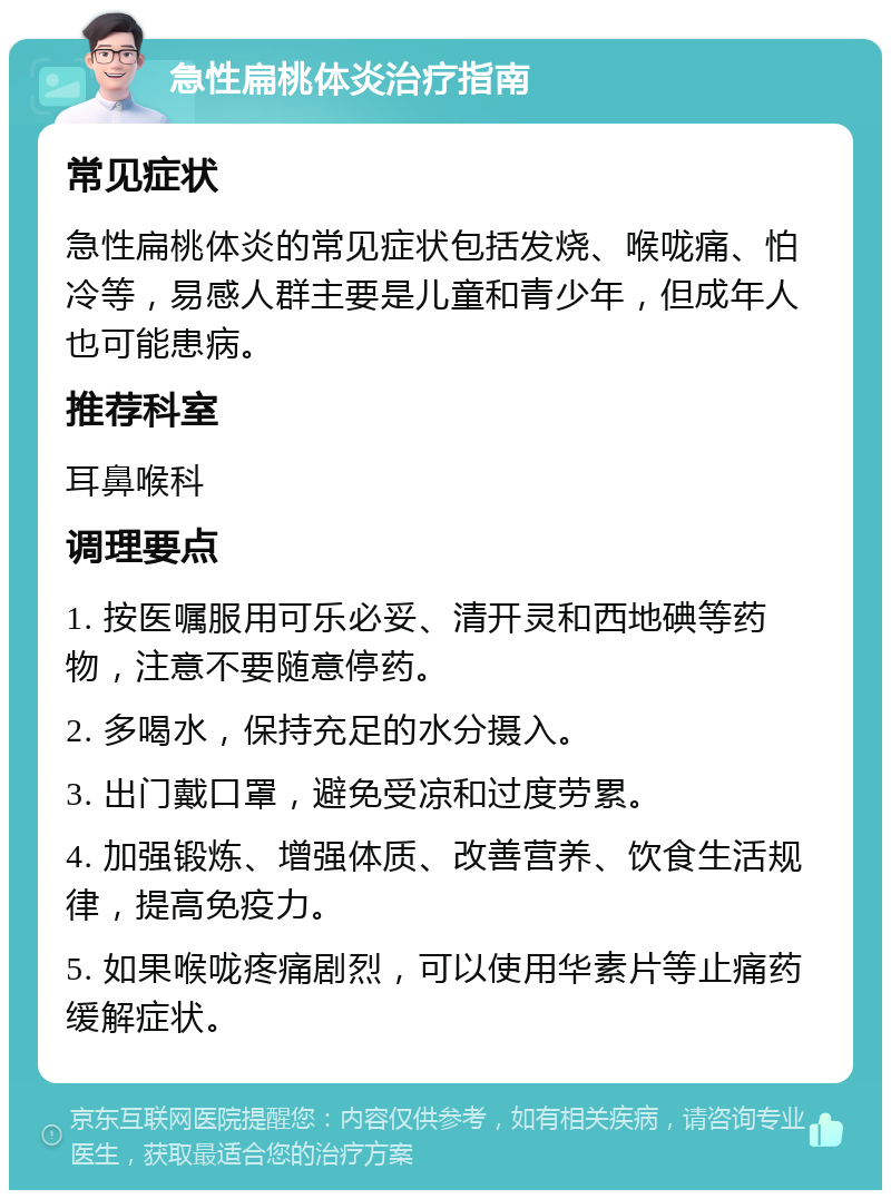 急性扁桃体炎治疗指南 常见症状 急性扁桃体炎的常见症状包括发烧、喉咙痛、怕冷等，易感人群主要是儿童和青少年，但成年人也可能患病。 推荐科室 耳鼻喉科 调理要点 1. 按医嘱服用可乐必妥、清开灵和西地碘等药物，注意不要随意停药。 2. 多喝水，保持充足的水分摄入。 3. 出门戴口罩，避免受凉和过度劳累。 4. 加强锻炼、增强体质、改善营养、饮食生活规律，提高免疫力。 5. 如果喉咙疼痛剧烈，可以使用华素片等止痛药缓解症状。