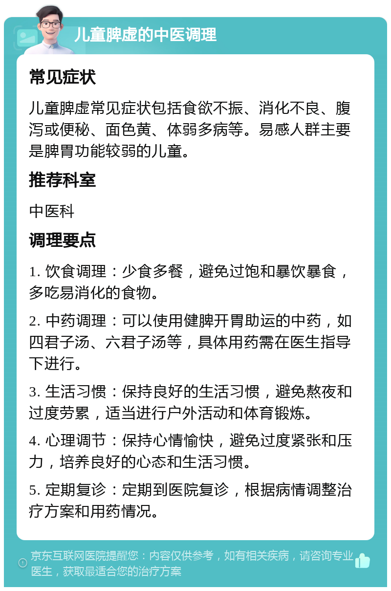 儿童脾虚的中医调理 常见症状 儿童脾虚常见症状包括食欲不振、消化不良、腹泻或便秘、面色黄、体弱多病等。易感人群主要是脾胃功能较弱的儿童。 推荐科室 中医科 调理要点 1. 饮食调理：少食多餐，避免过饱和暴饮暴食，多吃易消化的食物。 2. 中药调理：可以使用健脾开胃助运的中药，如四君子汤、六君子汤等，具体用药需在医生指导下进行。 3. 生活习惯：保持良好的生活习惯，避免熬夜和过度劳累，适当进行户外活动和体育锻炼。 4. 心理调节：保持心情愉快，避免过度紧张和压力，培养良好的心态和生活习惯。 5. 定期复诊：定期到医院复诊，根据病情调整治疗方案和用药情况。