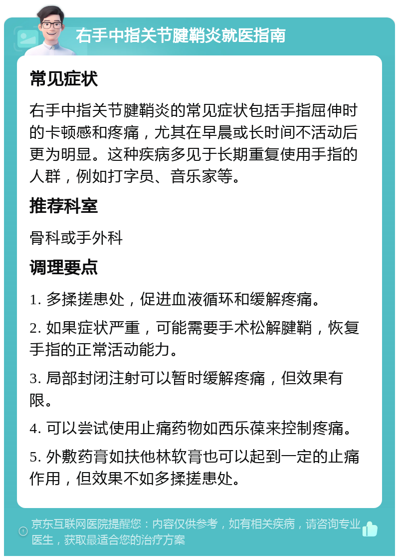 右手中指关节腱鞘炎就医指南 常见症状 右手中指关节腱鞘炎的常见症状包括手指屈伸时的卡顿感和疼痛，尤其在早晨或长时间不活动后更为明显。这种疾病多见于长期重复使用手指的人群，例如打字员、音乐家等。 推荐科室 骨科或手外科 调理要点 1. 多揉搓患处，促进血液循环和缓解疼痛。 2. 如果症状严重，可能需要手术松解腱鞘，恢复手指的正常活动能力。 3. 局部封闭注射可以暂时缓解疼痛，但效果有限。 4. 可以尝试使用止痛药物如西乐葆来控制疼痛。 5. 外敷药膏如扶他林软膏也可以起到一定的止痛作用，但效果不如多揉搓患处。