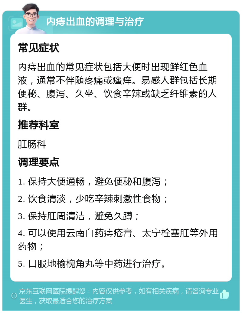 内痔出血的调理与治疗 常见症状 内痔出血的常见症状包括大便时出现鲜红色血液，通常不伴随疼痛或瘙痒。易感人群包括长期便秘、腹泻、久坐、饮食辛辣或缺乏纤维素的人群。 推荐科室 肛肠科 调理要点 1. 保持大便通畅，避免便秘和腹泻； 2. 饮食清淡，少吃辛辣刺激性食物； 3. 保持肛周清洁，避免久蹲； 4. 可以使用云南白药痔疮膏、太宁栓塞肛等外用药物； 5. 口服地榆槐角丸等中药进行治疗。