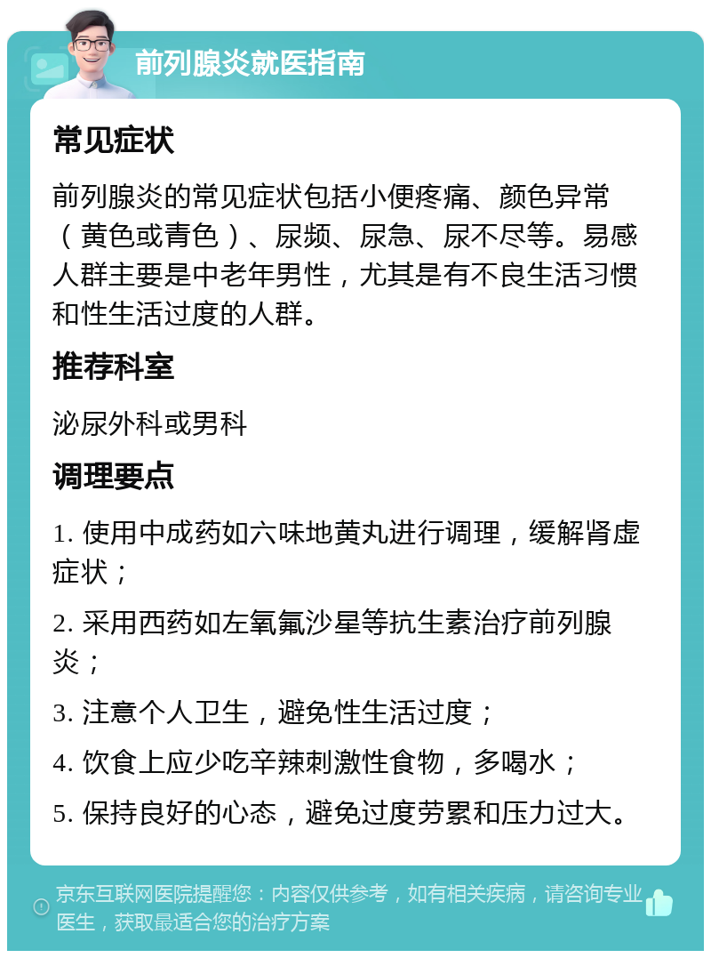 前列腺炎就医指南 常见症状 前列腺炎的常见症状包括小便疼痛、颜色异常（黄色或青色）、尿频、尿急、尿不尽等。易感人群主要是中老年男性，尤其是有不良生活习惯和性生活过度的人群。 推荐科室 泌尿外科或男科 调理要点 1. 使用中成药如六味地黄丸进行调理，缓解肾虚症状； 2. 采用西药如左氧氟沙星等抗生素治疗前列腺炎； 3. 注意个人卫生，避免性生活过度； 4. 饮食上应少吃辛辣刺激性食物，多喝水； 5. 保持良好的心态，避免过度劳累和压力过大。