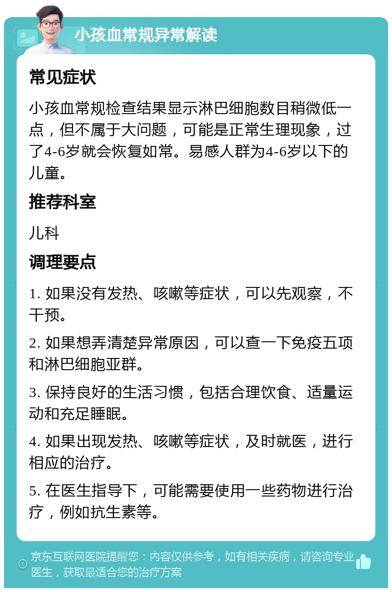 小孩血常规异常解读 常见症状 小孩血常规检查结果显示淋巴细胞数目稍微低一点，但不属于大问题，可能是正常生理现象，过了4-6岁就会恢复如常。易感人群为4-6岁以下的儿童。 推荐科室 儿科 调理要点 1. 如果没有发热、咳嗽等症状，可以先观察，不干预。 2. 如果想弄清楚异常原因，可以查一下免疫五项和淋巴细胞亚群。 3. 保持良好的生活习惯，包括合理饮食、适量运动和充足睡眠。 4. 如果出现发热、咳嗽等症状，及时就医，进行相应的治疗。 5. 在医生指导下，可能需要使用一些药物进行治疗，例如抗生素等。