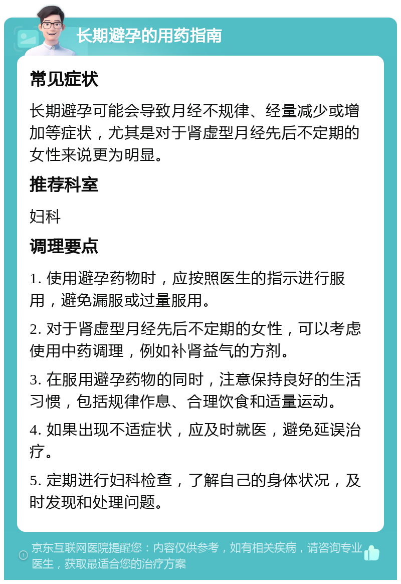 长期避孕的用药指南 常见症状 长期避孕可能会导致月经不规律、经量减少或增加等症状，尤其是对于肾虚型月经先后不定期的女性来说更为明显。 推荐科室 妇科 调理要点 1. 使用避孕药物时，应按照医生的指示进行服用，避免漏服或过量服用。 2. 对于肾虚型月经先后不定期的女性，可以考虑使用中药调理，例如补肾益气的方剂。 3. 在服用避孕药物的同时，注意保持良好的生活习惯，包括规律作息、合理饮食和适量运动。 4. 如果出现不适症状，应及时就医，避免延误治疗。 5. 定期进行妇科检查，了解自己的身体状况，及时发现和处理问题。