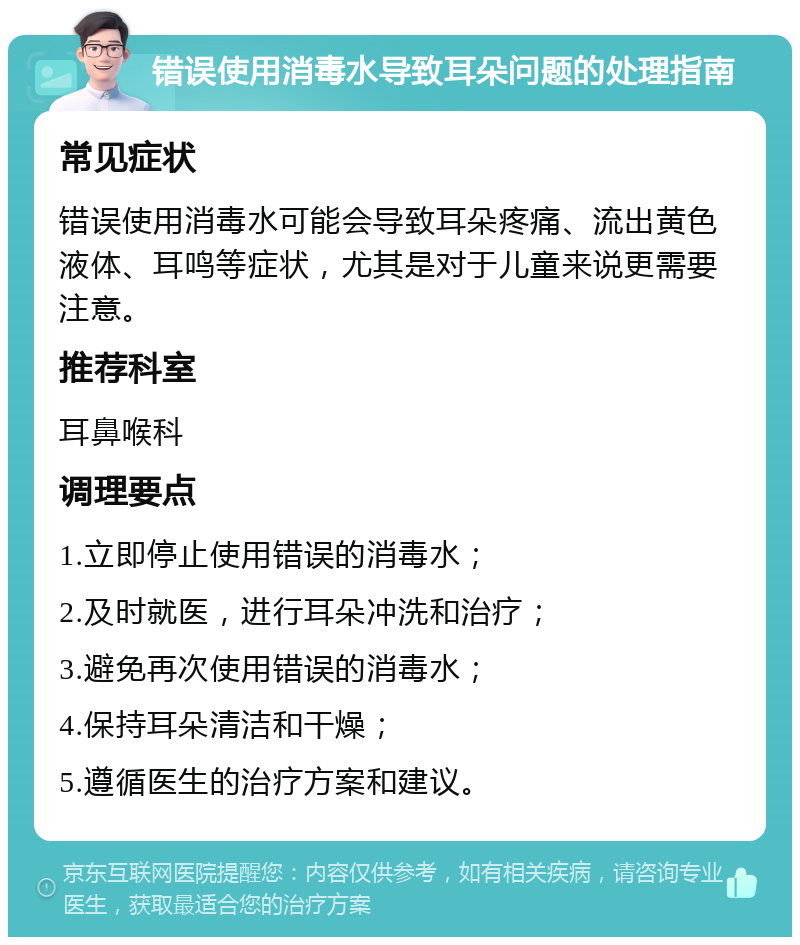 错误使用消毒水导致耳朵问题的处理指南 常见症状 错误使用消毒水可能会导致耳朵疼痛、流出黄色液体、耳鸣等症状，尤其是对于儿童来说更需要注意。 推荐科室 耳鼻喉科 调理要点 1.立即停止使用错误的消毒水； 2.及时就医，进行耳朵冲洗和治疗； 3.避免再次使用错误的消毒水； 4.保持耳朵清洁和干燥； 5.遵循医生的治疗方案和建议。