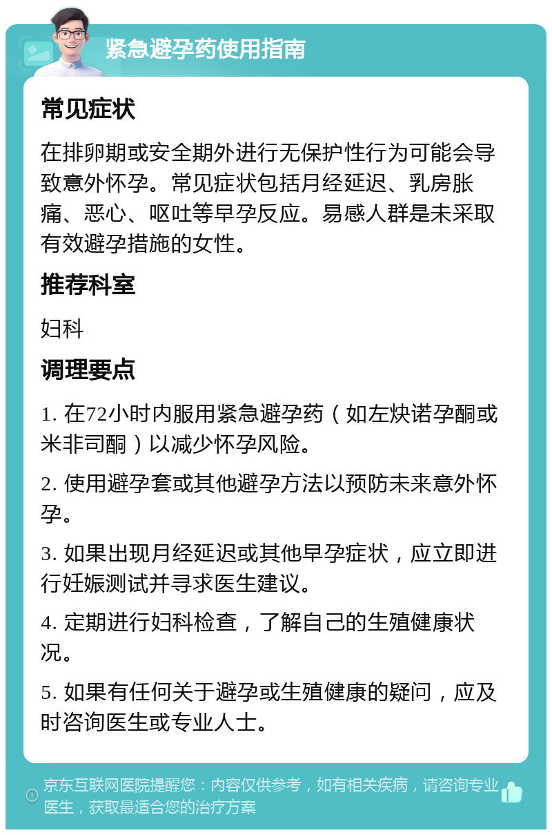 紧急避孕药使用指南 常见症状 在排卵期或安全期外进行无保护性行为可能会导致意外怀孕。常见症状包括月经延迟、乳房胀痛、恶心、呕吐等早孕反应。易感人群是未采取有效避孕措施的女性。 推荐科室 妇科 调理要点 1. 在72小时内服用紧急避孕药（如左炔诺孕酮或米非司酮）以减少怀孕风险。 2. 使用避孕套或其他避孕方法以预防未来意外怀孕。 3. 如果出现月经延迟或其他早孕症状，应立即进行妊娠测试并寻求医生建议。 4. 定期进行妇科检查，了解自己的生殖健康状况。 5. 如果有任何关于避孕或生殖健康的疑问，应及时咨询医生或专业人士。