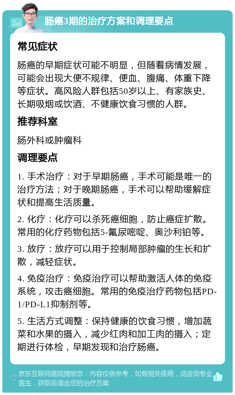 肠癌3期的治疗方案和调理要点 常见症状 肠癌的早期症状可能不明显，但随着病情发展，可能会出现大便不规律、便血、腹痛、体重下降等症状。高风险人群包括50岁以上、有家族史、长期吸烟或饮酒、不健康饮食习惯的人群。 推荐科室 肠外科或肿瘤科 调理要点 1. 手术治疗：对于早期肠癌，手术可能是唯一的治疗方法；对于晚期肠癌，手术可以帮助缓解症状和提高生活质量。 2. 化疗：化疗可以杀死癌细胞，防止癌症扩散。常用的化疗药物包括5-氟尿嘧啶、奥沙利铂等。 3. 放疗：放疗可以用于控制局部肿瘤的生长和扩散，减轻症状。 4. 免疫治疗：免疫治疗可以帮助激活人体的免疫系统，攻击癌细胞。常用的免疫治疗药物包括PD-1/PD-L1抑制剂等。 5. 生活方式调整：保持健康的饮食习惯，增加蔬菜和水果的摄入，减少红肉和加工肉的摄入；定期进行体检，早期发现和治疗肠癌。