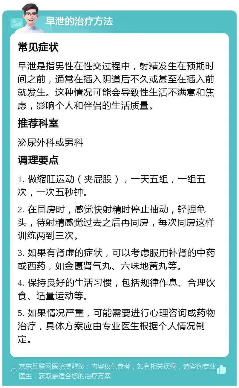 早泄的治疗方法 常见症状 早泄是指男性在性交过程中，射精发生在预期时间之前，通常在插入阴道后不久或甚至在插入前就发生。这种情况可能会导致性生活不满意和焦虑，影响个人和伴侣的生活质量。 推荐科室 泌尿外科或男科 调理要点 1. 做缩肛运动（夹屁股），一天五组，一组五次，一次五秒钟。 2. 在同房时，感觉快射精时停止抽动，轻捏龟头，待射精感觉过去之后再同房，每次同房这样训练两到三次。 3. 如果有肾虚的症状，可以考虑服用补肾的中药或西药，如金匮肾气丸、六味地黄丸等。 4. 保持良好的生活习惯，包括规律作息、合理饮食、适量运动等。 5. 如果情况严重，可能需要进行心理咨询或药物治疗，具体方案应由专业医生根据个人情况制定。