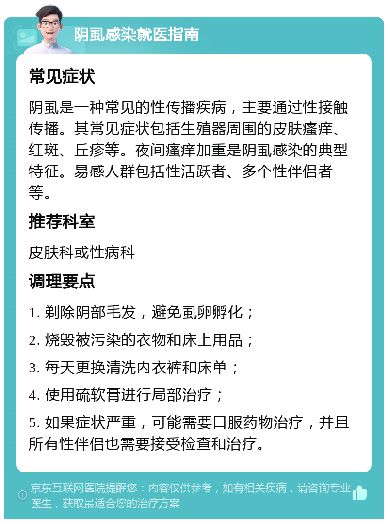 阴虱感染就医指南 常见症状 阴虱是一种常见的性传播疾病，主要通过性接触传播。其常见症状包括生殖器周围的皮肤瘙痒、红斑、丘疹等。夜间瘙痒加重是阴虱感染的典型特征。易感人群包括性活跃者、多个性伴侣者等。 推荐科室 皮肤科或性病科 调理要点 1. 剃除阴部毛发，避免虱卵孵化； 2. 烧毁被污染的衣物和床上用品； 3. 每天更换清洗内衣裤和床单； 4. 使用硫软膏进行局部治疗； 5. 如果症状严重，可能需要口服药物治疗，并且所有性伴侣也需要接受检查和治疗。