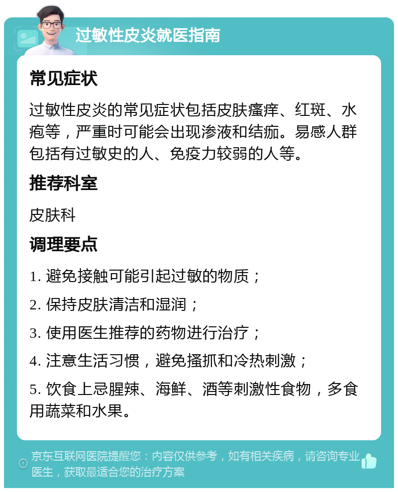 过敏性皮炎就医指南 常见症状 过敏性皮炎的常见症状包括皮肤瘙痒、红斑、水疱等，严重时可能会出现渗液和结痂。易感人群包括有过敏史的人、免疫力较弱的人等。 推荐科室 皮肤科 调理要点 1. 避免接触可能引起过敏的物质； 2. 保持皮肤清洁和湿润； 3. 使用医生推荐的药物进行治疗； 4. 注意生活习惯，避免搔抓和冷热刺激； 5. 饮食上忌腥辣、海鲜、酒等刺激性食物，多食用蔬菜和水果。