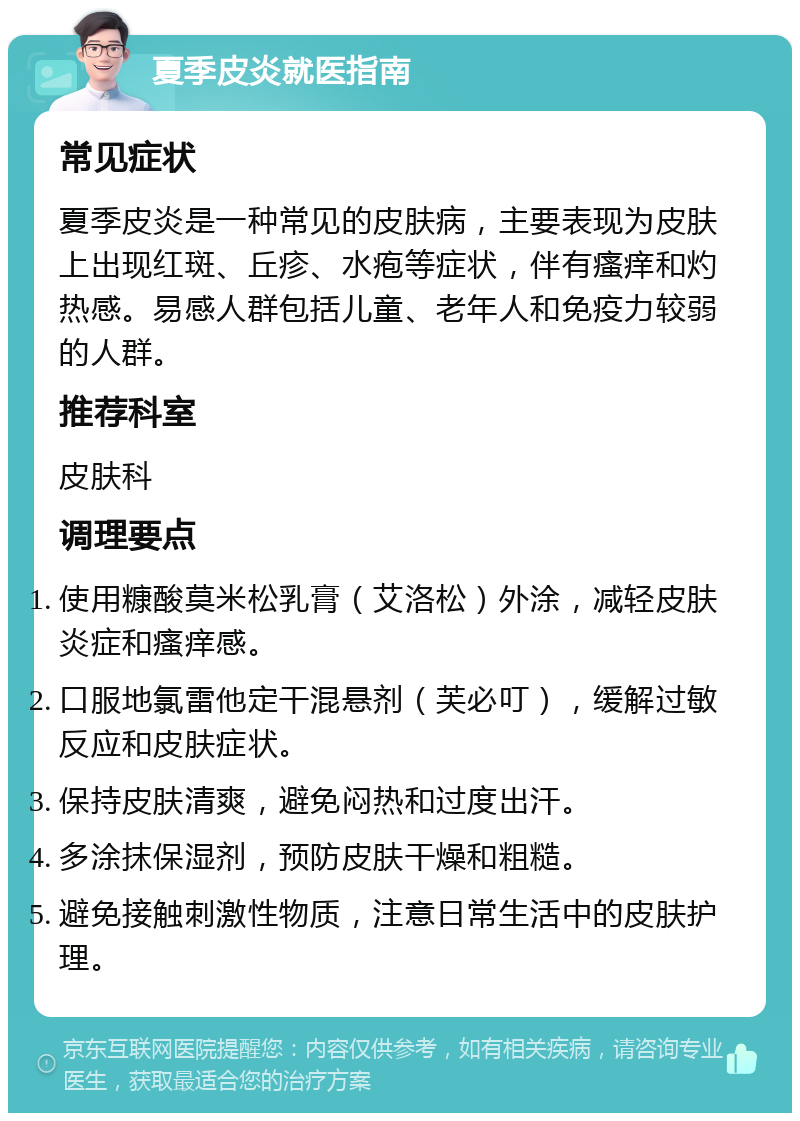 夏季皮炎就医指南 常见症状 夏季皮炎是一种常见的皮肤病，主要表现为皮肤上出现红斑、丘疹、水疱等症状，伴有瘙痒和灼热感。易感人群包括儿童、老年人和免疫力较弱的人群。 推荐科室 皮肤科 调理要点 使用糠酸莫米松乳膏（艾洛松）外涂，减轻皮肤炎症和瘙痒感。 口服地氯雷他定干混悬剂（芙必叮），缓解过敏反应和皮肤症状。 保持皮肤清爽，避免闷热和过度出汗。 多涂抹保湿剂，预防皮肤干燥和粗糙。 避免接触刺激性物质，注意日常生活中的皮肤护理。