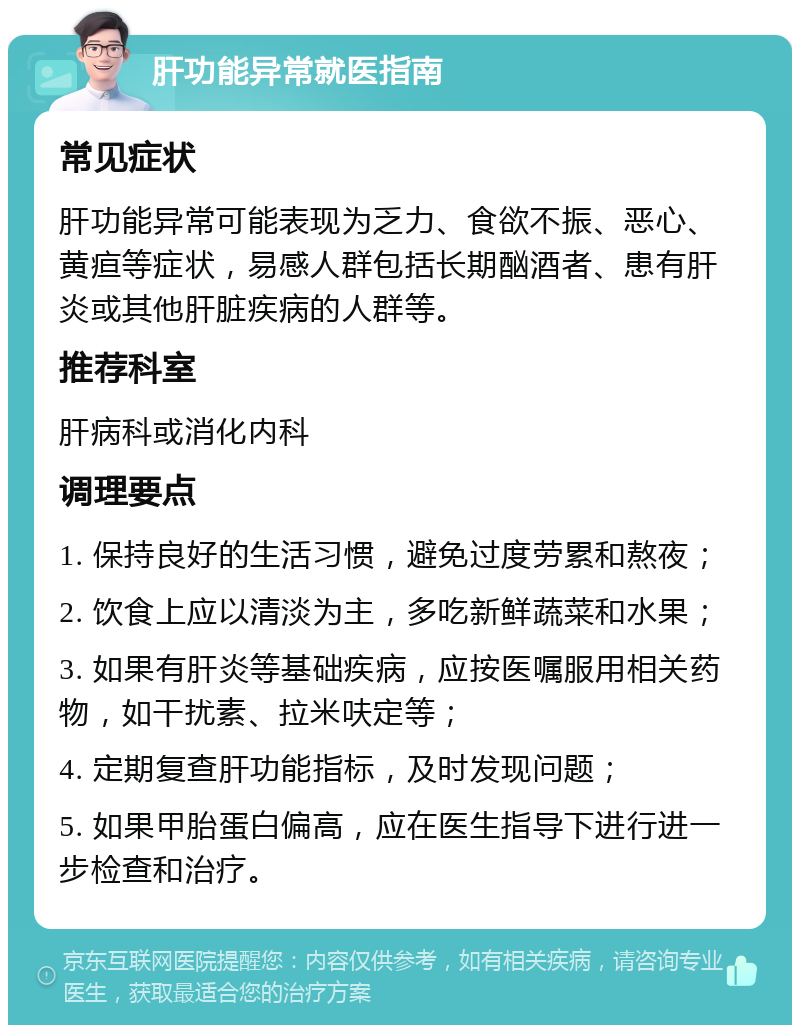 肝功能异常就医指南 常见症状 肝功能异常可能表现为乏力、食欲不振、恶心、黄疸等症状，易感人群包括长期酗酒者、患有肝炎或其他肝脏疾病的人群等。 推荐科室 肝病科或消化内科 调理要点 1. 保持良好的生活习惯，避免过度劳累和熬夜； 2. 饮食上应以清淡为主，多吃新鲜蔬菜和水果； 3. 如果有肝炎等基础疾病，应按医嘱服用相关药物，如干扰素、拉米呋定等； 4. 定期复查肝功能指标，及时发现问题； 5. 如果甲胎蛋白偏高，应在医生指导下进行进一步检查和治疗。