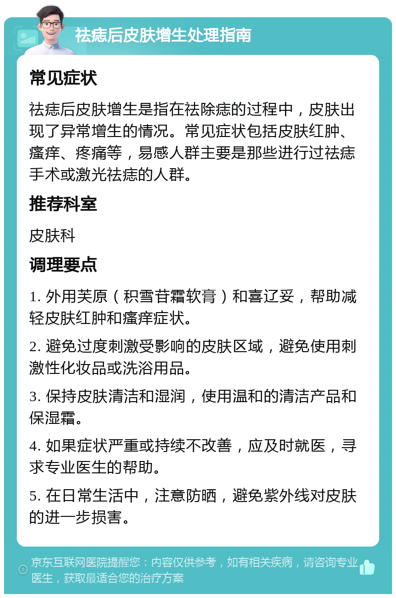 祛痣后皮肤增生处理指南 常见症状 祛痣后皮肤增生是指在祛除痣的过程中，皮肤出现了异常增生的情况。常见症状包括皮肤红肿、瘙痒、疼痛等，易感人群主要是那些进行过祛痣手术或激光祛痣的人群。 推荐科室 皮肤科 调理要点 1. 外用芙原（积雪苷霜软膏）和喜辽妥，帮助减轻皮肤红肿和瘙痒症状。 2. 避免过度刺激受影响的皮肤区域，避免使用刺激性化妆品或洗浴用品。 3. 保持皮肤清洁和湿润，使用温和的清洁产品和保湿霜。 4. 如果症状严重或持续不改善，应及时就医，寻求专业医生的帮助。 5. 在日常生活中，注意防晒，避免紫外线对皮肤的进一步损害。