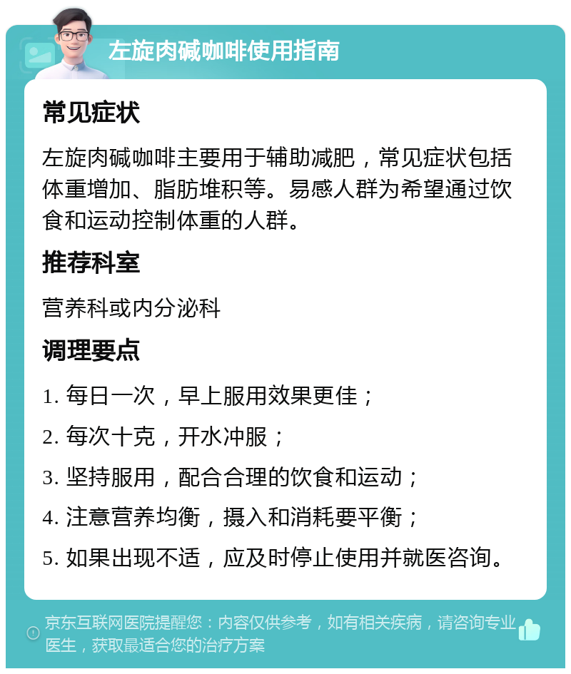 左旋肉碱咖啡使用指南 常见症状 左旋肉碱咖啡主要用于辅助减肥，常见症状包括体重增加、脂肪堆积等。易感人群为希望通过饮食和运动控制体重的人群。 推荐科室 营养科或内分泌科 调理要点 1. 每日一次，早上服用效果更佳； 2. 每次十克，开水冲服； 3. 坚持服用，配合合理的饮食和运动； 4. 注意营养均衡，摄入和消耗要平衡； 5. 如果出现不适，应及时停止使用并就医咨询。