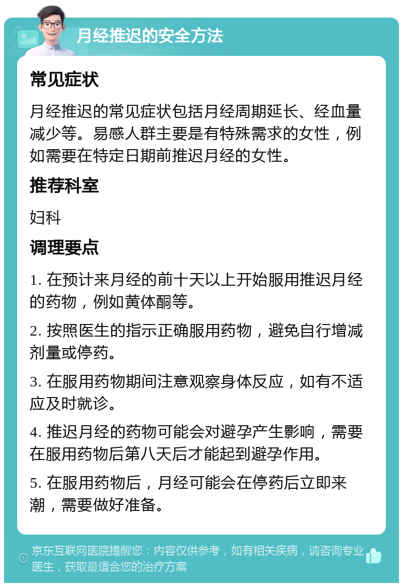 月经推迟的安全方法 常见症状 月经推迟的常见症状包括月经周期延长、经血量减少等。易感人群主要是有特殊需求的女性，例如需要在特定日期前推迟月经的女性。 推荐科室 妇科 调理要点 1. 在预计来月经的前十天以上开始服用推迟月经的药物，例如黄体酮等。 2. 按照医生的指示正确服用药物，避免自行增减剂量或停药。 3. 在服用药物期间注意观察身体反应，如有不适应及时就诊。 4. 推迟月经的药物可能会对避孕产生影响，需要在服用药物后第八天后才能起到避孕作用。 5. 在服用药物后，月经可能会在停药后立即来潮，需要做好准备。