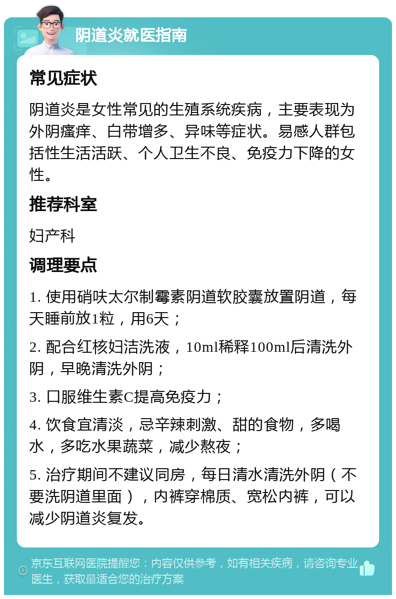 阴道炎就医指南 常见症状 阴道炎是女性常见的生殖系统疾病，主要表现为外阴瘙痒、白带增多、异味等症状。易感人群包括性生活活跃、个人卫生不良、免疫力下降的女性。 推荐科室 妇产科 调理要点 1. 使用硝呋太尔制霉素阴道软胶囊放置阴道，每天睡前放1粒，用6天； 2. 配合红核妇洁洗液，10ml稀释100ml后清洗外阴，早晚清洗外阴； 3. 口服维生素C提高免疫力； 4. 饮食宜清淡，忌辛辣刺激、甜的食物，多喝水，多吃水果蔬菜，减少熬夜； 5. 治疗期间不建议同房，每日清水清洗外阴（不要洗阴道里面），内裤穿棉质、宽松内裤，可以减少阴道炎复发。