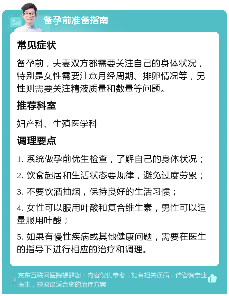 备孕前准备指南 常见症状 备孕前，夫妻双方都需要关注自己的身体状况，特别是女性需要注意月经周期、排卵情况等，男性则需要关注精液质量和数量等问题。 推荐科室 妇产科、生殖医学科 调理要点 1. 系统做孕前优生检查，了解自己的身体状况； 2. 饮食起居和生活状态要规律，避免过度劳累； 3. 不要饮酒抽烟，保持良好的生活习惯； 4. 女性可以服用叶酸和复合维生素，男性可以适量服用叶酸； 5. 如果有慢性疾病或其他健康问题，需要在医生的指导下进行相应的治疗和调理。