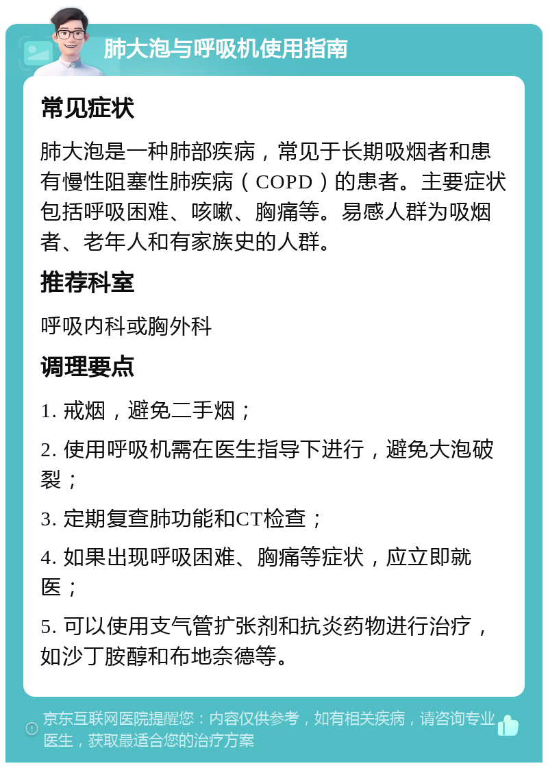 肺大泡与呼吸机使用指南 常见症状 肺大泡是一种肺部疾病，常见于长期吸烟者和患有慢性阻塞性肺疾病（COPD）的患者。主要症状包括呼吸困难、咳嗽、胸痛等。易感人群为吸烟者、老年人和有家族史的人群。 推荐科室 呼吸内科或胸外科 调理要点 1. 戒烟，避免二手烟； 2. 使用呼吸机需在医生指导下进行，避免大泡破裂； 3. 定期复查肺功能和CT检查； 4. 如果出现呼吸困难、胸痛等症状，应立即就医； 5. 可以使用支气管扩张剂和抗炎药物进行治疗，如沙丁胺醇和布地奈德等。