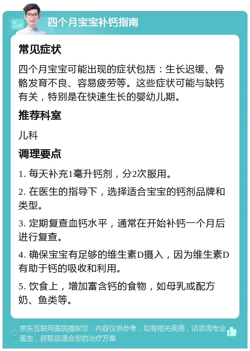 四个月宝宝补钙指南 常见症状 四个月宝宝可能出现的症状包括：生长迟缓、骨骼发育不良、容易疲劳等。这些症状可能与缺钙有关，特别是在快速生长的婴幼儿期。 推荐科室 儿科 调理要点 1. 每天补充1毫升钙剂，分2次服用。 2. 在医生的指导下，选择适合宝宝的钙剂品牌和类型。 3. 定期复查血钙水平，通常在开始补钙一个月后进行复查。 4. 确保宝宝有足够的维生素D摄入，因为维生素D有助于钙的吸收和利用。 5. 饮食上，增加富含钙的食物，如母乳或配方奶、鱼类等。