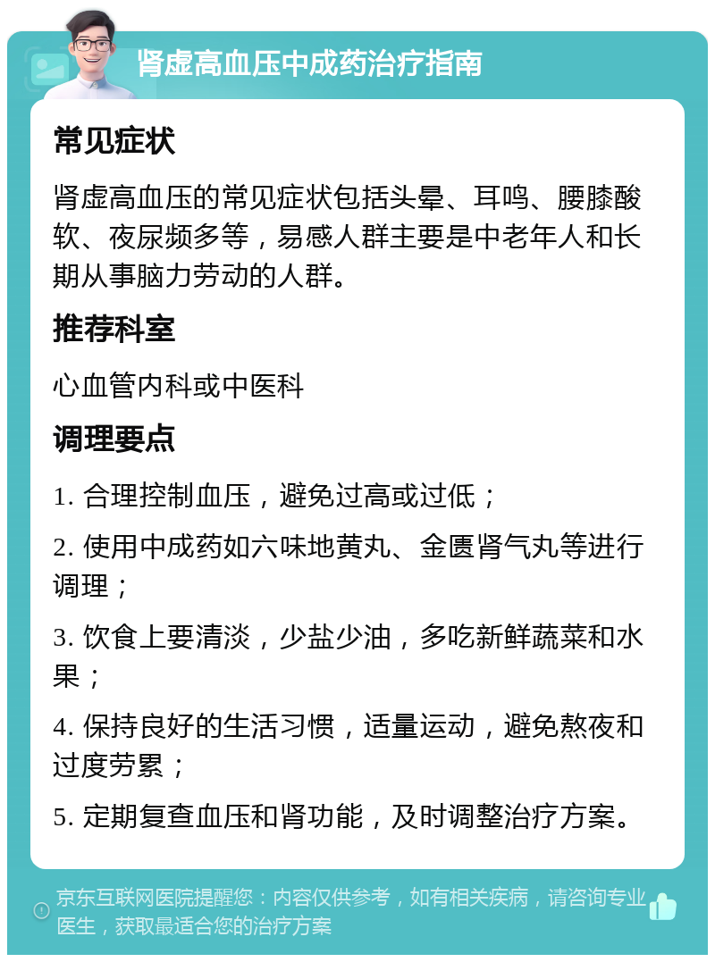 肾虚高血压中成药治疗指南 常见症状 肾虚高血压的常见症状包括头晕、耳鸣、腰膝酸软、夜尿频多等，易感人群主要是中老年人和长期从事脑力劳动的人群。 推荐科室 心血管内科或中医科 调理要点 1. 合理控制血压，避免过高或过低； 2. 使用中成药如六味地黄丸、金匮肾气丸等进行调理； 3. 饮食上要清淡，少盐少油，多吃新鲜蔬菜和水果； 4. 保持良好的生活习惯，适量运动，避免熬夜和过度劳累； 5. 定期复查血压和肾功能，及时调整治疗方案。