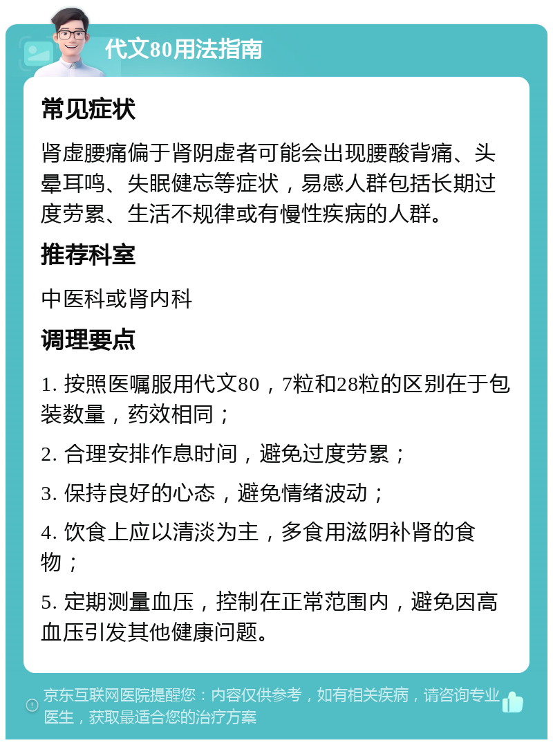 代文80用法指南 常见症状 肾虚腰痛偏于肾阴虚者可能会出现腰酸背痛、头晕耳鸣、失眠健忘等症状，易感人群包括长期过度劳累、生活不规律或有慢性疾病的人群。 推荐科室 中医科或肾内科 调理要点 1. 按照医嘱服用代文80，7粒和28粒的区别在于包装数量，药效相同； 2. 合理安排作息时间，避免过度劳累； 3. 保持良好的心态，避免情绪波动； 4. 饮食上应以清淡为主，多食用滋阴补肾的食物； 5. 定期测量血压，控制在正常范围内，避免因高血压引发其他健康问题。