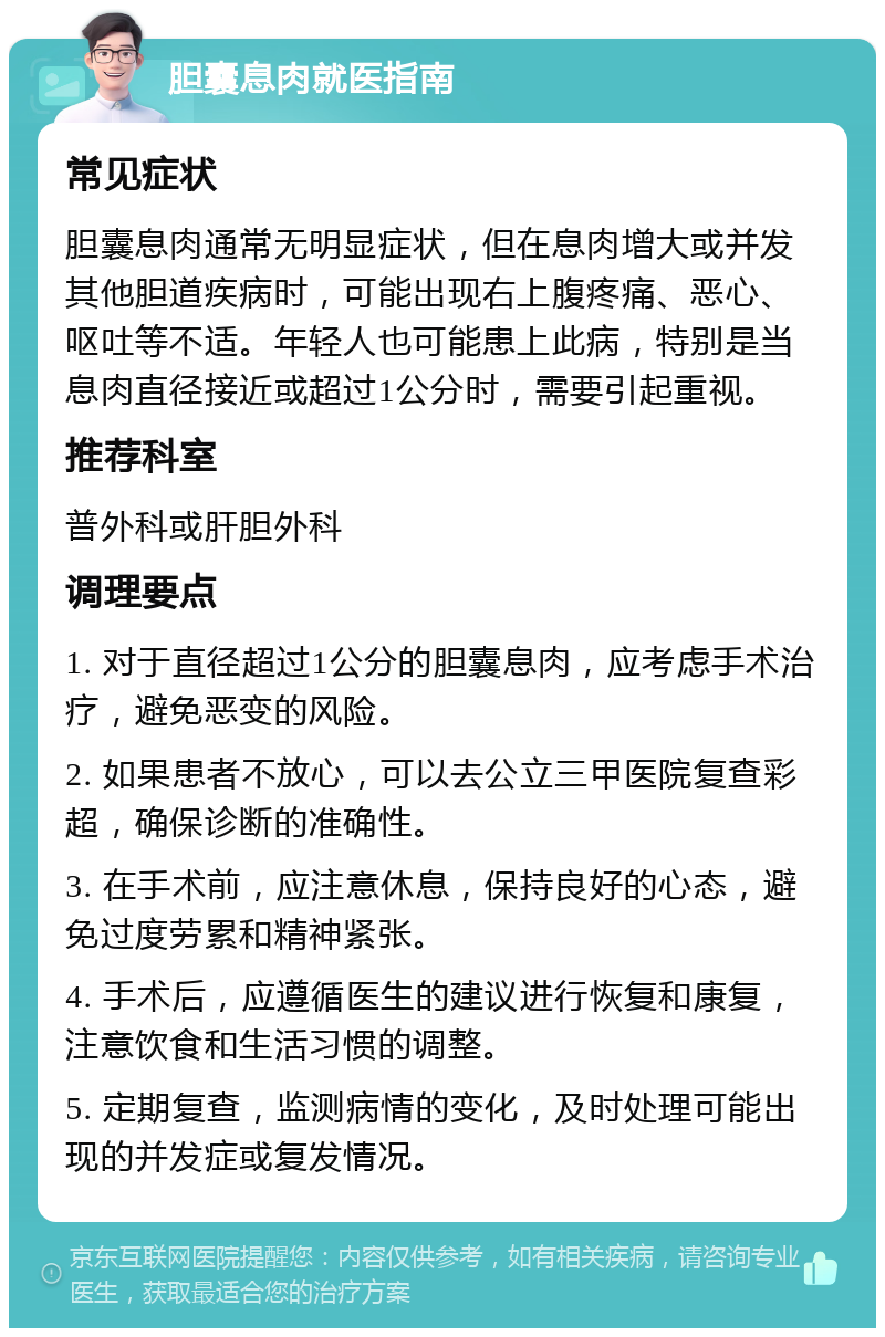 胆囊息肉就医指南 常见症状 胆囊息肉通常无明显症状，但在息肉增大或并发其他胆道疾病时，可能出现右上腹疼痛、恶心、呕吐等不适。年轻人也可能患上此病，特别是当息肉直径接近或超过1公分时，需要引起重视。 推荐科室 普外科或肝胆外科 调理要点 1. 对于直径超过1公分的胆囊息肉，应考虑手术治疗，避免恶变的风险。 2. 如果患者不放心，可以去公立三甲医院复查彩超，确保诊断的准确性。 3. 在手术前，应注意休息，保持良好的心态，避免过度劳累和精神紧张。 4. 手术后，应遵循医生的建议进行恢复和康复，注意饮食和生活习惯的调整。 5. 定期复查，监测病情的变化，及时处理可能出现的并发症或复发情况。