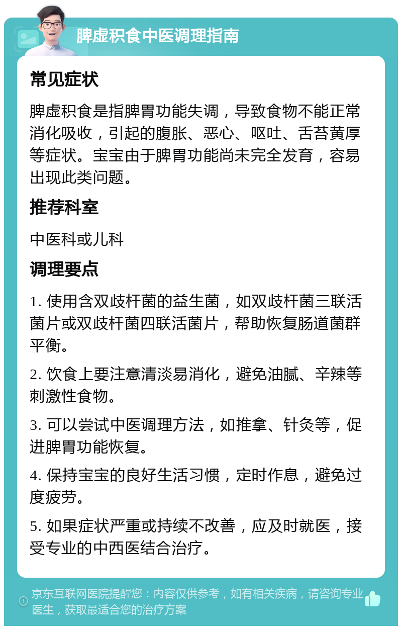 脾虚积食中医调理指南 常见症状 脾虚积食是指脾胃功能失调，导致食物不能正常消化吸收，引起的腹胀、恶心、呕吐、舌苔黄厚等症状。宝宝由于脾胃功能尚未完全发育，容易出现此类问题。 推荐科室 中医科或儿科 调理要点 1. 使用含双歧杆菌的益生菌，如双歧杆菌三联活菌片或双歧杆菌四联活菌片，帮助恢复肠道菌群平衡。 2. 饮食上要注意清淡易消化，避免油腻、辛辣等刺激性食物。 3. 可以尝试中医调理方法，如推拿、针灸等，促进脾胃功能恢复。 4. 保持宝宝的良好生活习惯，定时作息，避免过度疲劳。 5. 如果症状严重或持续不改善，应及时就医，接受专业的中西医结合治疗。