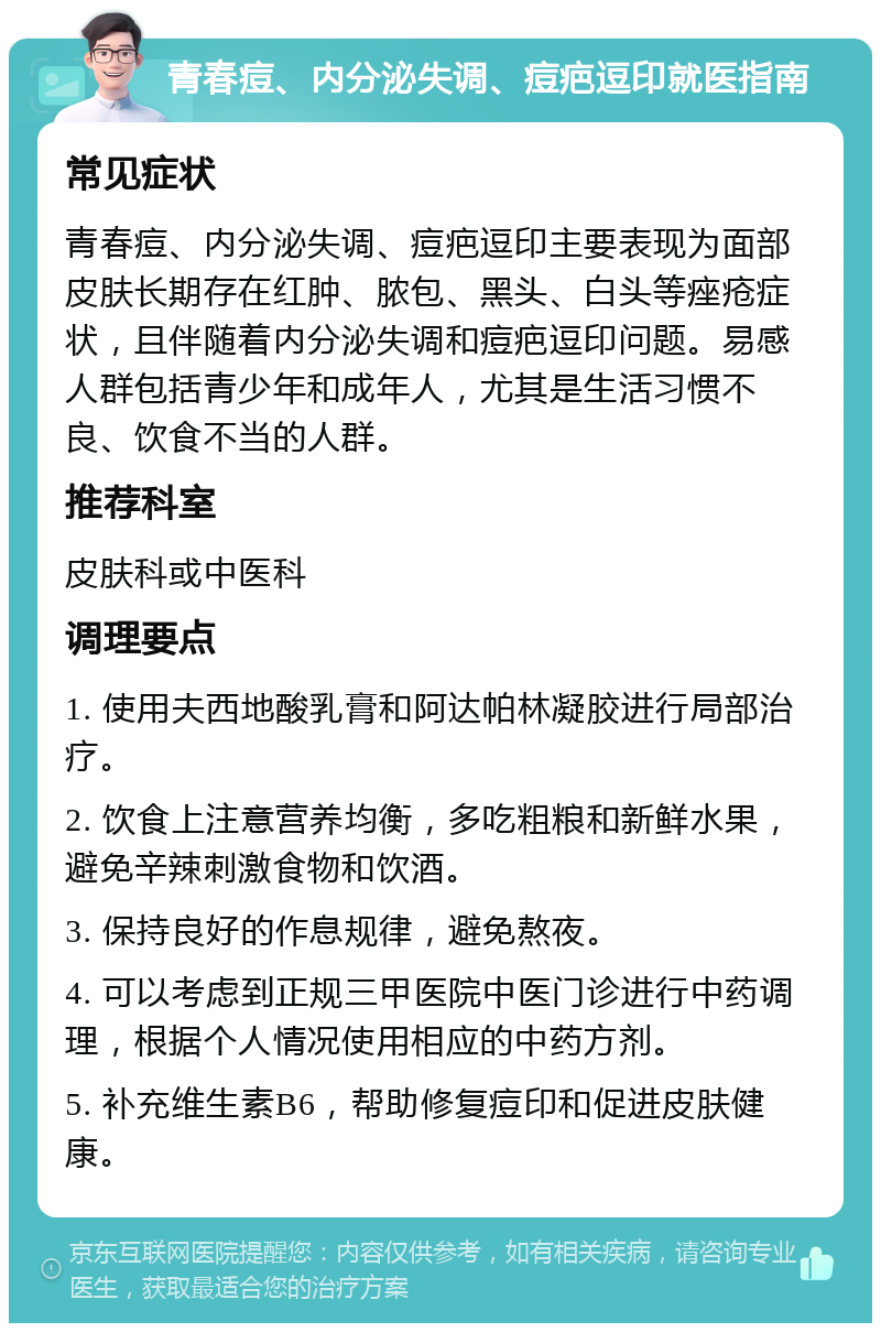 青春痘、内分泌失调、痘疤逗印就医指南 常见症状 青春痘、内分泌失调、痘疤逗印主要表现为面部皮肤长期存在红肿、脓包、黑头、白头等痤疮症状，且伴随着内分泌失调和痘疤逗印问题。易感人群包括青少年和成年人，尤其是生活习惯不良、饮食不当的人群。 推荐科室 皮肤科或中医科 调理要点 1. 使用夫西地酸乳膏和阿达帕林凝胶进行局部治疗。 2. 饮食上注意营养均衡，多吃粗粮和新鲜水果，避免辛辣刺激食物和饮酒。 3. 保持良好的作息规律，避免熬夜。 4. 可以考虑到正规三甲医院中医门诊进行中药调理，根据个人情况使用相应的中药方剂。 5. 补充维生素B6，帮助修复痘印和促进皮肤健康。