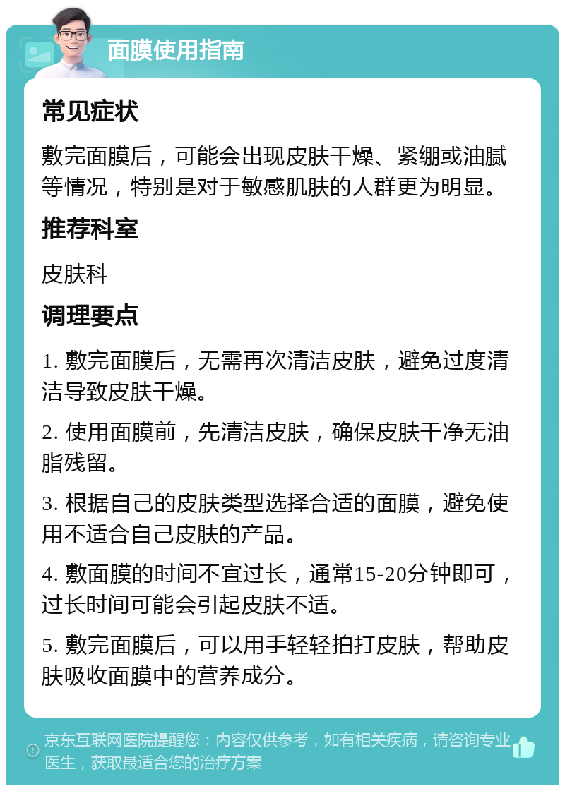 面膜使用指南 常见症状 敷完面膜后，可能会出现皮肤干燥、紧绷或油腻等情况，特别是对于敏感肌肤的人群更为明显。 推荐科室 皮肤科 调理要点 1. 敷完面膜后，无需再次清洁皮肤，避免过度清洁导致皮肤干燥。 2. 使用面膜前，先清洁皮肤，确保皮肤干净无油脂残留。 3. 根据自己的皮肤类型选择合适的面膜，避免使用不适合自己皮肤的产品。 4. 敷面膜的时间不宜过长，通常15-20分钟即可，过长时间可能会引起皮肤不适。 5. 敷完面膜后，可以用手轻轻拍打皮肤，帮助皮肤吸收面膜中的营养成分。