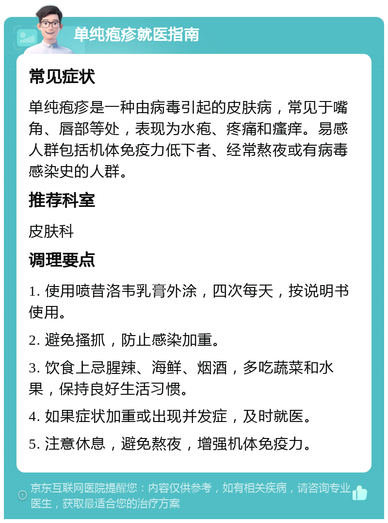 单纯疱疹就医指南 常见症状 单纯疱疹是一种由病毒引起的皮肤病，常见于嘴角、唇部等处，表现为水疱、疼痛和瘙痒。易感人群包括机体免疫力低下者、经常熬夜或有病毒感染史的人群。 推荐科室 皮肤科 调理要点 1. 使用喷昔洛韦乳膏外涂，四次每天，按说明书使用。 2. 避免搔抓，防止感染加重。 3. 饮食上忌腥辣、海鲜、烟酒，多吃蔬菜和水果，保持良好生活习惯。 4. 如果症状加重或出现并发症，及时就医。 5. 注意休息，避免熬夜，增强机体免疫力。