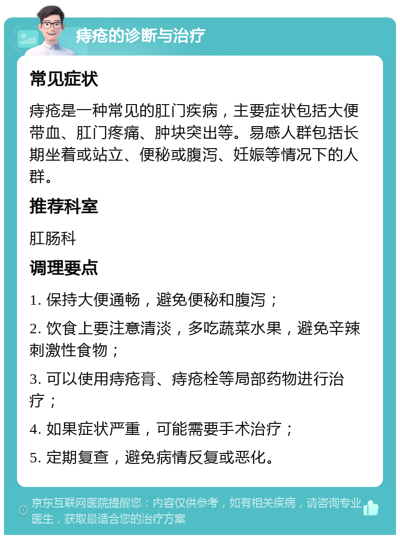 痔疮的诊断与治疗 常见症状 痔疮是一种常见的肛门疾病，主要症状包括大便带血、肛门疼痛、肿块突出等。易感人群包括长期坐着或站立、便秘或腹泻、妊娠等情况下的人群。 推荐科室 肛肠科 调理要点 1. 保持大便通畅，避免便秘和腹泻； 2. 饮食上要注意清淡，多吃蔬菜水果，避免辛辣刺激性食物； 3. 可以使用痔疮膏、痔疮栓等局部药物进行治疗； 4. 如果症状严重，可能需要手术治疗； 5. 定期复查，避免病情反复或恶化。