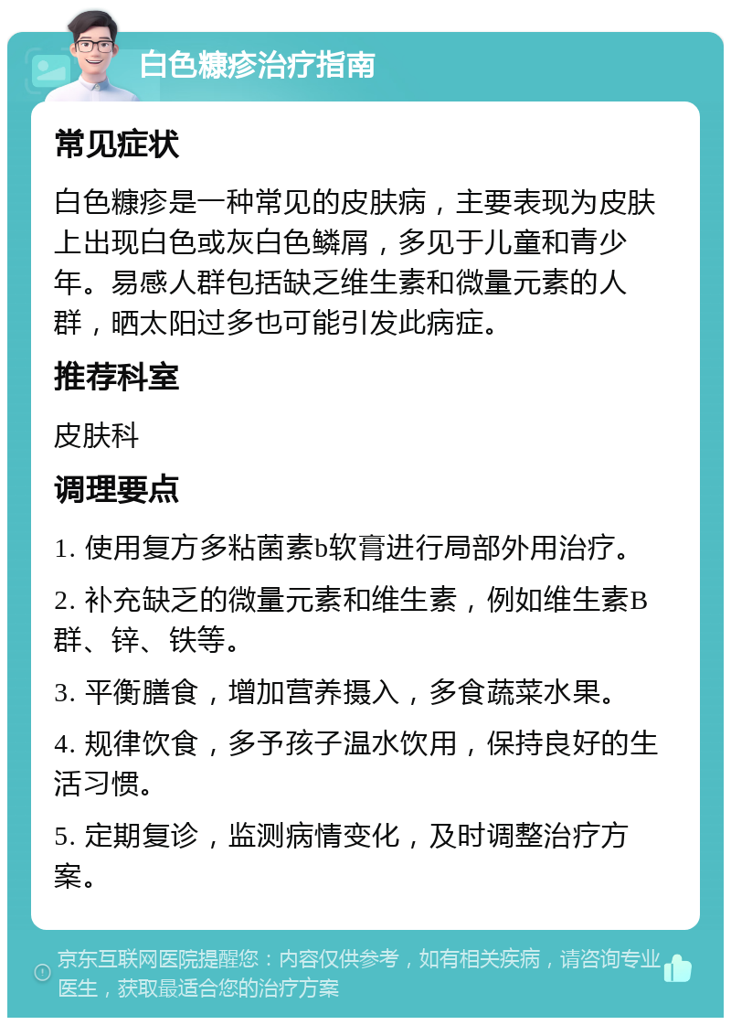 白色糠疹治疗指南 常见症状 白色糠疹是一种常见的皮肤病，主要表现为皮肤上出现白色或灰白色鳞屑，多见于儿童和青少年。易感人群包括缺乏维生素和微量元素的人群，晒太阳过多也可能引发此病症。 推荐科室 皮肤科 调理要点 1. 使用复方多粘菌素b软膏进行局部外用治疗。 2. 补充缺乏的微量元素和维生素，例如维生素B群、锌、铁等。 3. 平衡膳食，增加营养摄入，多食蔬菜水果。 4. 规律饮食，多予孩子温水饮用，保持良好的生活习惯。 5. 定期复诊，监测病情变化，及时调整治疗方案。